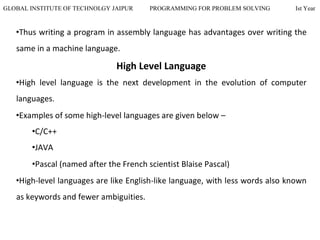 GLOBAL INSTITUTE OF TECHNOLGY JAIPUR PROGRAMMING FOR PROBLEM SOLVING Ist Year
•Thus writing a program in assembly language has advantages over writing the
same in a machine language.
High Level Language
•High level language is the next development in the evolution of computer
languages.
•Examples of some high-level languages are given below –
•C/C++
•JAVA
•Pascal (named after the French scientist Blaise Pascal)
•High-level languages are like English-like language, with less words also known
as keywords and fewer ambiguities.
 