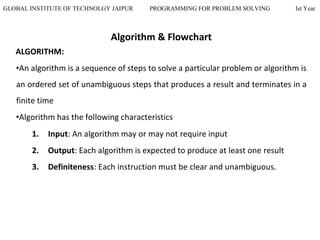 GLOBAL INSTITUTE OF TECHNOLGY JAIPUR PROGRAMMING FOR PROBLEM SOLVING Ist Year
Algorithm & Flowchart
ALGORITHM:
•An algorithm is a sequence of steps to solve a particular problem or algorithm is
an ordered set of unambiguous steps that produces a result and terminates in a
finite time
•Algorithm has the following characteristics
1. Input: An algorithm may or may not require input
2. Output: Each algorithm is expected to produce at least one result
3. Definiteness: Each instruction must be clear and unambiguous.
 