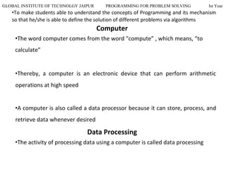 GLOBAL INSTITUTE OF TECHNOLGY JAIPUR PROGRAMMING FOR PROBLEM SOLVING Ist Year
•To make students able to understand the concepts of Programming and its mechanism
so that he/she is able to define the solution of different problems via algorithms
Computer
•The word computer comes from the word “compute” , which means, “to
calculate”
•Thereby, a computer is an electronic device that can perform arithmetic
operations at high speed
•A computer is also called a data processor because it can store, process, and
retrieve data whenever desired
Data Processing
•The activity of processing data using a computer is called data processing
 