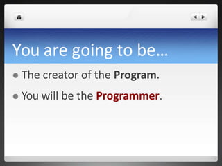 You are going to be…
 The creator of the Program.
 You will be the Programmer.
 