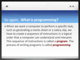 So again, What is programming?
 When we want a computer to perform a specific task,
such as generating a marks sheet or a salary slip, we
have to create a sequence of instructions in a logical
order that a computer can understand and interpret.
This sequence of instructions is called a program. The
process of writing programs is called programming.
 