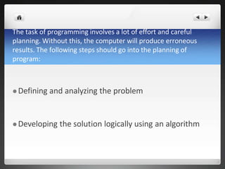 The task of programming involves a lot of effort and careful
planning. Without this, the computer will produce erroneous
results. The following steps should go into the planning of
program:
 Defining and analyzing the problem
 Developing the solution logically using an algorithm
 