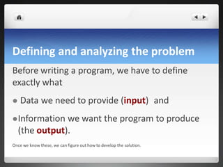 Defining and analyzing the problem
Before writing a program, we have to define
exactly what
 Data we need to provide (input) and
Information we want the program to produce
(the output).
Once we know these, we can figure out how to develop the solution.
 