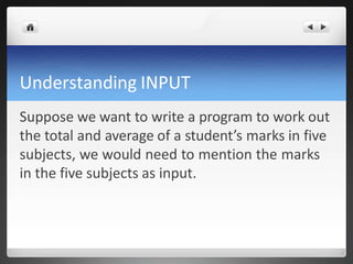 Understanding INPUT
Suppose we want to write a program to work out
the total and average of a student’s marks in five
subjects, we would need to mention the marks
in the five subjects as input.
 
