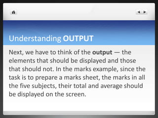 Understanding OUTPUT
Next, we have to think of the output — the
elements that should be displayed and those
that should not. In the marks example, since the
task is to prepare a marks sheet, the marks in all
the five subjects, their total and average should
be displayed on the screen.
 