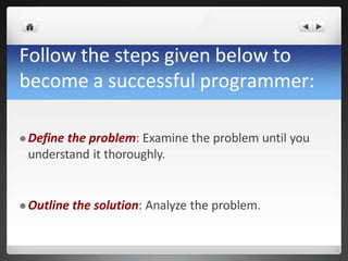Follow the steps given below to
become a successful programmer:
 Define the problem: Examine the problem until you
understand it thoroughly.
 Outline the solution: Analyze the problem.
 