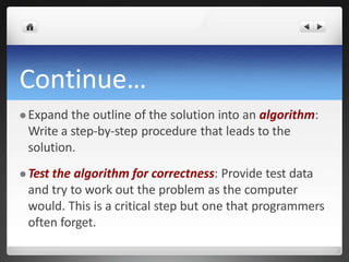 Continue…
 Expand the outline of the solution into an algorithm:
Write a step-by-step procedure that leads to the
solution.
 Test the algorithm for correctness: Provide test data
and try to work out the problem as the computer
would. This is a critical step but one that programmers
often forget.
 