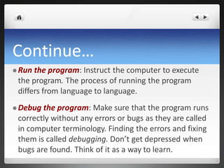 Continue…
 Run the program: Instruct the computer to execute
the program. The process of running the program
differs from language to language.
 Debug the program: Make sure that the program runs
correctly without any errors or bugs as they are called
in computer terminology. Finding the errors and fixing
them is called debugging. Don’t get depressed when
bugs are found. Think of it as a way to learn.
 
