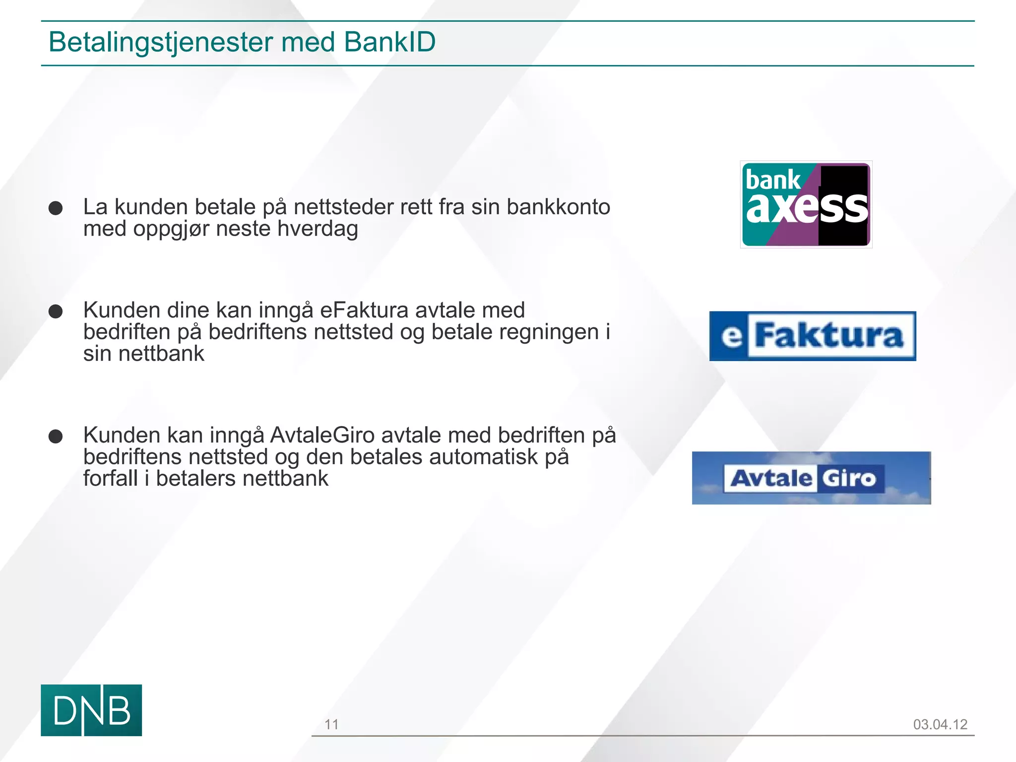 Betalingstjenester med BankID




•   La kunden betale på nettsteder rett fra sin bankkonto
    med oppgjør neste hverdag
                                                             ss

•   Kunden dine kan inngå eFaktura avtale med
    bedriften på bedriftens nettsted og betale regningen i
    sin nettbank


•   Kunden kan inngå AvtaleGiro avtale med bedriften på
    bedriftens nettsted og den betales automatisk på
    forfall i betalers nettbank




                            11                                    03.04.12
 