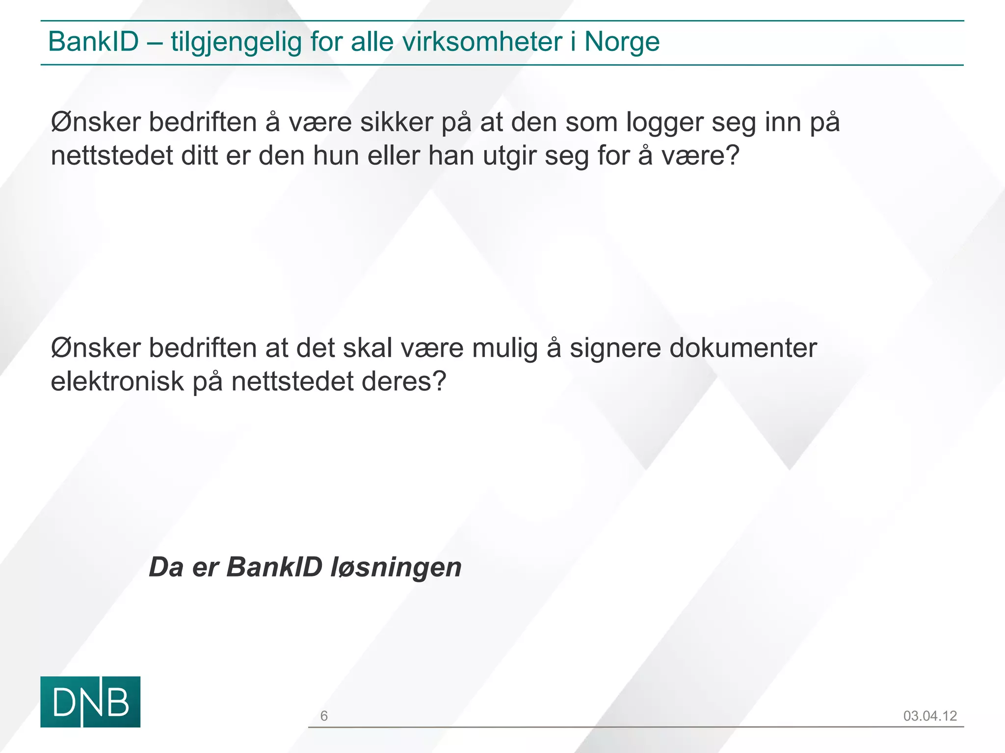 BankID – tilgjengelig for alle virksomheter i Norge

Ønsker bedriften å være sikker på at den som logger seg inn på
nettstedet ditt er den hun eller han utgir seg for å være?




Ønsker bedriften at det skal være mulig å signere dokumenter
elektronisk på nettstedet deres?




        Da er BankID løsningen




                      6                                          03.04.12
 