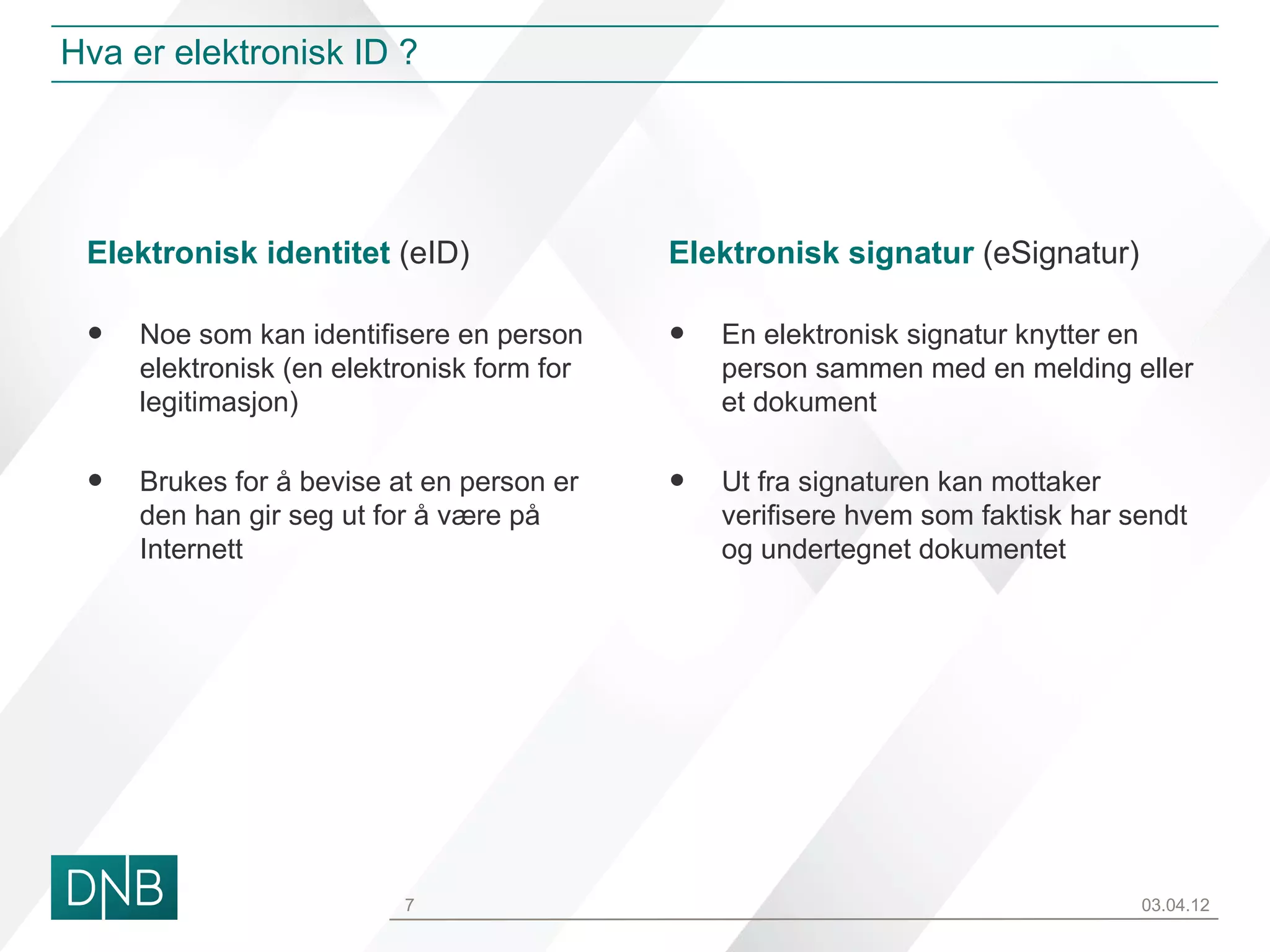 Hva er elektronisk ID ?




 Elektronisk identitet (eID)                Elektronisk signatur (eSignatur)

 •   Noe som kan identifisere en person     •   En elektronisk signatur knytter en
     elektronisk (en elektronisk form for       person sammen med en melding eller
     legitimasjon)                              et dokument


 •   Brukes for å bevise at en person er    •   Ut fra signaturen kan mottaker
     den han gir seg ut for å være på           verifisere hvem som faktisk har sendt
     Internett                                  og undertegnet dokumentet




                          7                                                      03.04.12
 