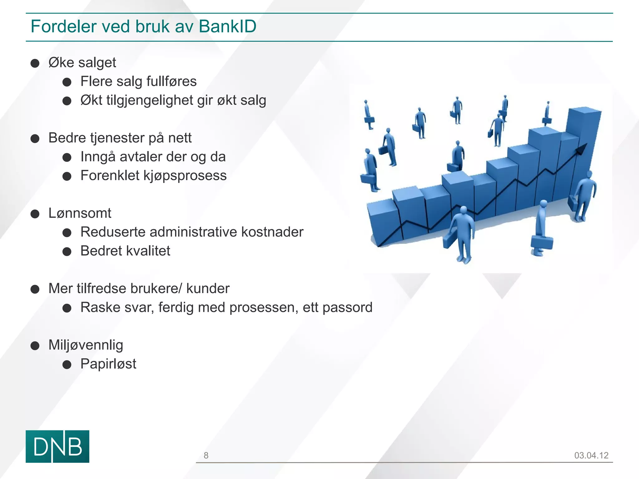 Fordeler ved bruk av BankID

• Øke salget
   • Flere salg fullføres
   • Økt tilgjengelighet gir økt salg
• Bedre tjenester på nett
   • Inngå avtaler der og da
   • Forenklet kjøpsprosess
• Lønnsomt
   • Reduserte administrative kostnader
   • Bedret kvalitet
• Mer tilfredse brukere/ kunder
   • Raske svar, ferdig med prosessen, ett passord
• Miljøvennlig
   • Papirløst


                           8                         03.04.12
 