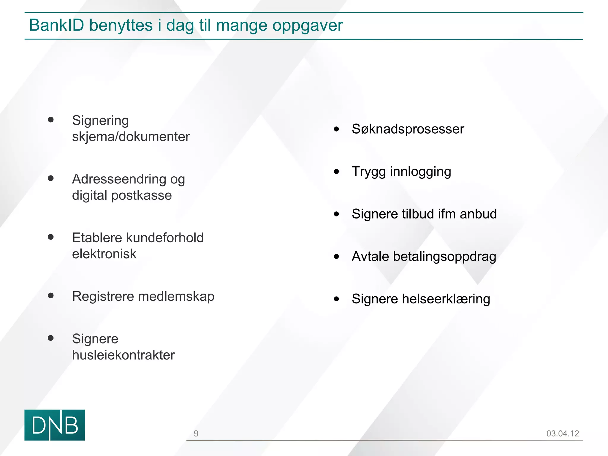 BankID benyttes i dag til mange oppgaver




  •   Signering
                                      • Søknadsprosesser
      skjema/dokumenter

                                      • Trygg innlogging
  •   Adresseendring og
      digital postkasse
                                      • Signere tilbud ifm anbud
  •   Etablere kundeforhold
      elektronisk                     • Avtale betalingsoppdrag


  •   Registrere medlemskap           • Signere helseerklæring


  •   Signere
      husleiekontrakter




                          9                                        03.04.12
 