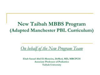 New Taibah MBBS Program
(Adapted Manchester PBL Curriculum)
On behalf of the New Program Team
Ehab Saoud Abd El-Moneim, DrMed, MD, MRCPCH
Associate Professor of Pediatrics
Taibah University
 