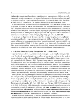 22                                                                     ΠΡΩΤΟ ΚΕΦΑΛΑΙΟ

Καθηγητών, που με τα μαθήματά τους εκφράζουν τους διαφορετικούς κλάδους και τις δι-
αφορετικές οπτικές προσέγγισης του κόσμου. Πρόκειται για τη δεύτερη παιδαγωγική αρχή
στην οποία στηρίζεται η καινοτομία των Ερευνητικών Εργασιών (βλ. Klein 1991, Klein 2001,
ΥΠΔΜΘ 2010: 25, ΥΠΔΜΘ 2011: 18, Καψάλης και Νημά 2008, Δαμανάκη κ.αλ. 2006).
  Η σπουδαιότητα της διεπιστημονικότητας επιβεβαιώνεται, εντός και εκτός σχολείου, από
το γεγονός ότι, συχνά, η μελέτη των φυσικών και των κοινωνικών φαινομένων, η κατανόη-
ση, η διαχείριση και αντιμετώπιση των φυσικών και κοινωνικών προβλημάτων, η κατασκευή
συσκευών και συστημάτων και η καλλιτεχνική δημιουργία προϋποθέτουν τη διεπιστημονική
συνεργασία πολλών επιστημονικών, τεχνολογικών και καλλιτεχνικών κλάδων, αλλά και των
εκπαιδευτικών που διδάσκουν τα αντίστοιχα μαθήματα (Δαμανάκη κ. αλ. 2006: 23).
  Η καινοτομία των Ερευνητικών Εργασιών του Νέου Λυκείου προκρίνει, λοιπόν, τις διεπιστη-
μονικές συμπράξεις δύο ή περισσοτέρων επιστημονικών κλάδων κατά τη διερεύνηση ενός θέ-
ματος, καθώς και τις διαθεματικές προεκτάσεις του σε άλλους τομείς του επιστητού (βλ. και
Ματσαγγούρας 2004, ΥΠΔΜΘ 2011). Αυτό σημαίνει ότι οι Ερευνητικές Εργασίες είναι κατά
βάση διεπιστημονικής φύσης και ως τέτοιες δεν αποτελούν αποκλειστικότητα συγκεκριμένων
μαθημάτων και ειδικοτήτων, αλλά πεδίο συνεργασίας μαθημάτων και εκπαιδευτικών.

Β. Η Μεγάλη Σπουδαιότητα της Συνεργασίας των Εκπαιδευτικών
Η έρευνα επισημαίνει ότι η συνεργασία εκπαιδευτικών, μετά τις πρώτες δυσκολίες, εισπράτ-
τεται θετικά από τους εμπλεκόμενους εκπαιδευτικούς, οι οποίοι αισθάνονται ότι, μετά τη
συνεργασία, έχουν τη δυνατότητα να διδάξουν σε μεγαλύτερο βάθος θέματα που κινητοποι-
ούν τους μαθητές (βλ. Edgerton 1990). Επιπλέον, διαπιστώνει ότι η συνεργασία των εκπαι-
δευτικών παράγει νέα γι’ αυτούς γνώση, οδηγεί σε επεξεργασμένες προτάσεις και επιλογές
κατά τη λήψη αποφάσεων και την επίλυση προβλημάτων. Θεωρεί, μάλιστα, ότι η συνεργασία
μεταξύ των εκπαιδευτικών μετατρέπει το σχολείο σε κοινότητα μάθησης και επαγγελματικής
ανάπτυξης, η οποία λειτουργεί ως μία μορφή διαρκούς ενδο-σχολικής επιμόρφωσης, με
σημαντικά οφέλη για τους ίδιους τους εκπαιδευτικούς, τη σχολική μονάδα και, κυρίως, τους
μαθητές (βλ. Morrissey 2000, Achinstein 2002 Annenberg Institute for School Reform 2004).
  Όταν, μάλιστα, η συνεργασία αφορά εκπαιδευτικούς διαφορετικών ειδικοτήτων η σημασία
του διαλόγου και της συνεργασίας μεταξύ τους αποκτά και επιπρόσθετη σημασία, επιστημο-
λογική και ψυχολογική, διότι δίνει τη δυνατότητα υπερκερασμού της «μοναξιάς» επιστημών
και επιστημόνων και αξιοποίησης των δυνατοτήτων του διαλόγου μεταξύ καθηγητών και της
διεπιστημονικής σύμπραξης (βλ. Klein 1990, Stehr and Weingar 2000:118-120, Δαμανάκη
κ. αλ. 2006: 23, Thomson 2009). Μέσα σε ένα τέτοιο εκπαιδευτικό πλαίσιο διεπιστημονικής
συνεργασίας, οι μαθητές κατανοούν καλλίτερα πώς είναι οργανωμένοι ο φυσικός και ο
κοινωνικός κόσμος, πώς αλλάζουν οι δύο αυτοί κόσμοι, πώς αλληλοσυσχετίζονται, πώς οι
άνθρωποι επικοινωνούμε μεταξύ των δύο αυτών κόσμων και, τέλος, πώς αναπαριστούμε
και εκφράζουμε τη γνώση και την εμπειρία μας γι’ αυτούς(βλ. Exline n.d.)
  Σε κάθε περίπτωση συνεργασίας, οι συνεργαζόμενοι εκπαιδευτικοί στο πλαίσιο των Ερευ-
νητικών Εργασιών μπορεί να ασχοληθούν με τον σχεδιασμό της έρευνας ή/και με τη συν-
 