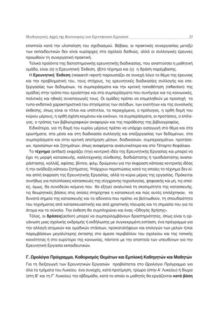 Παιδαγωγικές Αρχές της Καινοτομίας των Ερευνητικών Εργασιών                              23

εποπτεία κατά την υλοποίηση του σχεδιασμού. Βέβαια, οι πρακτικές συνεργασίας μεταξύ
των εκπαιδευτικών δεν είναι κυρίαρχες στα σχολεία διεθνώς, αλλά οι συλλογικές έρευνες
προωθούν τη συνεργατική πρακτική.
  Τελικά προϊόντα της διεπιστημονικής ερευνητικής διαδικασίας, που αναπτύσσει η μαθητική
ομάδα, είναι (α) η Ερευνητική Έκθεση, (β)το τέχνημα και (γ) η δράση παρέμβασης.
  H Ερευνητική Έκθεση (research report) παρουσιάζει σε συνεχή λόγο το θέμα της έρευνας
και την προβληματική του, τους στόχους, τις ερευνητικές διαδικασίες συλλογής και επε-
ξεργασίας των δεδομένων, τα συμπεράσματα και την κριτική τοποθέτηση (reflection) της
ομάδας στην τρόπο που εργάστηκε και στα συμπεράσματα που συνήγαγε και τις κοινωνικές,
πολιτικές και ηθικές συνεπαγωγές τους. Οι ομάδες πρέπει να επιμεληθούν με προσοχή τα
τυπο-εκδοτικά χαρακτηριστικά του στησίματος των σελίδων, των ενοτήτων και της συνολικής
έκθεσης, όπως είναι οι τίτλοι και υπότιτλοι, τα περιεχόμενα, ο πρόλογος, η ορθή δομή του
κύριου μέρους, η ορθή σχέση κειμένου και εικόνων, τα συμπεράσματα, οι προτάσεις, ο επίλο-
γος, ο τρόπος των βιβλιογραφικών αναφορών και της παράθεσης της βιβλιογραφίας.
  Ειδικότερα, για τη δομή του κυρίου μέρους πρέπει να υπάρχει εισαγωγή στο θέμα και στα
ερωτήματα, στα μέσα και στη διαδικασία συλλογής και επεξεργασίας των δεδομένων, στα
συμπεράσματα και στην κριτική αποτίμηση μέσων, διαδικασιών, συμπερασμάτων, προτάσε-
ων, προσώπων και ζητημάτων, όπως αναφέρεται αναλυτικότερα και στο Τέταρτο Κεφάλαιο.
  Το τέχνημα (artifact) εκφράζει (την) κεντρική ιδέα της Ερευνητικής Εργασίας και μπορεί να
έχει τη μορφή κατασκευής, καλλιτεχνικής σύνθεσης, δισδιάστατης ή τρισδιάστατης αναπα-
ράστασης, κολλάζ, αφίσας, βίντεο, φιλμ, δρώμενου για την έκφραση κάποιας κεντρικής ιδέας
ή την ανάδειξη κάποιου ζητήματος. Υπάρχουν περιπτώσεις κατά τις οποίες το τέχνημα δεν εί-
ναι απλή έκφραση της Ερευνητικής Εργασίας, αλλά το κύριο μέρος της εργασίας. Πρόκειται
συνήθως για πολύπλοκες κατασκευές της σύγχρονης τεχνολογίας, ψηφιακής και μη, τις οποί-
ες, όμως, θα συνοδεύει κείμενο που θα εξηγεί αναλυτικά τη σκοπιμότητα της κατασκευής,
τις θεωρητικές βάσεις στις οποίες στηρίχτηκε η κατασκευή και πώς αυτές επιλέχτηκαν, τα
δυνατά σημεία της κατασκευής και τα αδύνατα που πρέπει να βελτιωθούν, τη σπουδαιότητα
του τεχνήματος από κατασκευαστικής και από χρηστικής πλευράς και τη σημασία του για τα
άτομα και το σύνολο. Την έκθεση θα συμπληρώνει και ένας «Οδηγός Χρήσης».
  Τέλος, οι δράσεις(action) μπορεί να συμπεριλαμβάνουν δραστηριότητες, όπως είναι η ορ-
γάνωση μιας σχολικής εκδρομής ή εκδήλωσης με συγκεκριμένη εστίαση, ένα πρόγραμμα για
την αλλαγή ατομικών και ομαδικών στάσεων, προκαταλήψεων και επιλογών των μελών ή/και
παρεμβάσεων μεγαλύτερης έκτασης στο άμεσο περιβάλλον του σχολείου και της τοπικής
κοινότητας ή στο ευρύτερο της κοινωνίας, πάντοτε με την εποπτεία των υπευθύνων για την
Ερευνητική Εργασία εκπαιδευτικών.

Γ. Ωρολόγιο Πρόγραμμα, Καθορισμός Θεμάτων και Εμπλοκή Καθηγητών και Μαθητών
Για τη διεξαγωγή των Ερευνητικών Εργασιών προβλέπεται στο Ωρολόγιο Πρόγραμμα για
όλα τα τμήματα του Λυκείου ένα συνεχές, κατά προτίμηση, τρίωρο (στην Α’ Λυκείου) ή δίωρο
(στη Β’ και τη Γ’ Λυκείου) την εβδομάδα, κατά το οποίο οι μαθητές θα εργάζονται κατά βάση
 