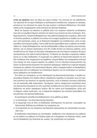 24                                                                    ΠΡΩΤΟ ΚΕΦΑΛΑΙΟ

εντός του σχολείου πάνω στο θέμα που έχουν επιλέξει. Την εποπτεία και την καθοδήγηση
των εργασιών θα την έχουν διαδοχικά οι εμπλεκόμενοι εκπαιδευτικοί, σύμφωνα το προγραμ-
ματισμό και την κατανομή των ωρών που έχει εγκρίνει ο σύλλογος διδασκόντων. Στις διαδι-
κασίες αυτές αναφερόμαστε αναλυτικότερα στο Δεύτερο Κεφάλαιο.
 Μετά την έγκριση των θεμάτων οι μαθητές όλων των τμημάτων καλούνται να δηλώσουν
ποιο από τα εγκριθέντα θέματα αποτελεί την πρώτη τους επιλογή και ποιο τη δεύτερη. Έτσι,
δημιουργούνται «Τμήματα Ενδιαφέροντος» από μαθητές διαφορετικών τμημάτων, ιδίου κατά
το δυνατόν μεγέθους, οι μαθητές των οποίων στη συνεχεία χωρίζονται σε ομάδες των τεσσά-
ρων, κατά προτίμηση, μελών, με τη διακριτική παρέμβαση των εκπαιδευτικών, ώστε να σχη-
ματισθούν λειτουργικές ομάδες. Γίνεται κάθε δυνατή προσπάθεια όλοι οι μαθητές να τοποθε-
τηθούν σε «Τμήμα Ενδιαφέροντος» που θα επεξεργασθεί το θέμα της πρώτης τους επιλογής.
Ωστόσο, εάν σε κάποιες περιπτώσεις αυτό δεν σταθεί δυνατό για κάποιους μαθητές, αυτοί
τοποθετούνται στο Τμήμα του δεύτερου ενδιαφέροντος και στο επόμενο τετράμηνο θα έχουν
προτεραιότητα στην πρώτη επιλογή θέματος. Τα θέματα του δευτέρου τετραμήνου καθορί-
ζονται με τις ίδιες διαδικασίες. Η συμμετοχή των μαθητών σε Ερευνητική Εργασία και στα
δύο τετράμηνα είναι υποχρεωτική και λαμβάνουν ατομικό βαθμό, που καταχωρείται κανονικά
στον έλεγχο και στην ατομική καρτέλα του μαθητή. Για την καλύτερη λειτουργικότητα της
ζώνης των Ερευνητικών Εργασιών στο ωρολόγιο πρόγραμμα, ενδείκνυται η σχετικά ισομερής
κατανομή των μαθητών στα προτεινόμενα θέματα, αλλά η ισομέρεια πρέπει να διασφαλίζεται
κυρίως μέσα από τον καθορισμό των κατάλληλων θεμάτων και τον συνδυασμό των εμπλεκο-
μένων μαθημάτων και εκπαιδευτικών.
 Στο τέλος του τετραμήνου, με την ολοκλήρωση της Ερευνητικής Εργασίας, οι ομάδες πα-
ρουσιάζουν δημόσια στο πλαίσιο ειδικών παράλληλων ημερίδων τις εργασίες τους στη σχο-
λική κοινότητα και απαντούν σε σχετικές ερωτήσεις, κατά τη διάρκεια σύντομης συζήτησης
που θα ακολουθεί κάθε παρουσίαση. Ταυτόχρονα, γίνεται υποχρεωτικά κοινοποίηση όλων
των Ερευνητικών Εργασιών και στην ευρύτερη εκπαιδευτική και τοπική κοινότητα μέσω του
διαδικτύου και άλλων πρόσφορων τρόπων. Με τον τρόπο αυτό διασφαλίζεται, εκτός από
τη διάχυση «καλών πρακτικών», και η απαραίτητη διαφάνεια που αποτελεί προϋπόθεση της
εγκυρότητας της σχετικής διαδικασίας.
 Οι εμπλεκόμενοι εκπαιδευτικοί βαθμολογούν τους μαθητές με βάση:
α. το αποτέλεσμα της όλης Ερευνητικής Εργασίας,
β. τη συμμετοχή τους σε όλες τις διαδικασίες ολοκλήρωσης της έρευνας, συγγραφής της
     Ερευνητικής Έκθεσης και σύνθεσης του τεχνήματος και
γ. τη συγκρότηση και την πληρότητα της δημόσιας παρουσίασης και υποστήριξης της εργα-
     σίας τους.
 Οι διαδικασίες παρουσίασης και υποστήριξης αποβλέπουν στην εξοικείωση των μαθητών
με την έκθεση των μαθητών στο δημόσιο χώρο και τη διαχείριση του δημόσιου λόγου, αλλά
και στη διασφάλιση της ποιότητας και, κυρίως, της γνησιότητας των εργασιών.
 
