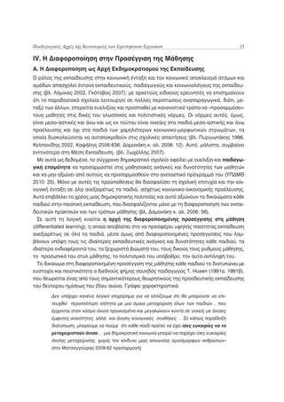 Παιδαγωγικές Αρχές της Καινοτομίας των Ερευνητικών Εργασιών                                25

IV. Η Διαφοροποίηση στην Προσέγγιση της Μάθησης
A. H Διαφοροποίηση ως Αρχή Εκδημοκρατισμού της Εκπαίδευσης
Ο ρόλος της εκπαίδευσης στην κοινωνική ένταξη και τον κοινωνικό αποκλεισμό ατόμων και
ομάδων απασχολεί έντονα εκπαιδευτικούς, παιδαγωγούς και κοινωνιολόγους της εκπαίδευ-
σης (βλ. Λάμνιας 2002, Γκότοβος 2007), με αρκετούς ειδικούς ερευνητές να επισημαίνουν
ότι το παραδοσιακό σχολείο λειτουργεί σε πολλές περιπτώσεις αναπαραγωγικά, διότι, με-
ταξύ των άλλων, στερείται ευελιξίας και προσπαθεί με κανονιστικό τρόπο να «προσαρμόσει»
τους μαθητές στις δικές του γλωσσικές και πολιτιστικές νόρμες. Οι νόρμες αυτές, όμως,
είναι μεσο-αστικές και άνω και ως εκ τούτου είναι οικείες στα παιδιά μεσο-αστικής και άνω
προέλευσης και όχι στα παιδιά των χαμηλότερων κοινωνικο-μορφωτικών στρωμάτων, τα
οποία δυσκολεύονται να ανταποκριθούν στις σχολικές απαιτήσεις (βλ. Πυργιωτάκης 1996,
Κελπανίδης 2002, Καψάλης 2006:636, Δαμανάκη κ. αλ. 2006: 12). Αυτό, μάλιστα, συμβαίνει
εντονότερα στη Μέση Εκπαίδευση. (βλ. Ξωχέλλης 2007).
  Με αυτά ως δεδομένα, το σύγχρονο δημοκρατικό σχολείο οφείλει με ευελιξία και παιδαγω-
γική ετοιμότητα να προσαρμοστεί στις μαθησιακές ανάγκες και δυνατότητες των μαθητών
και να μην αξιώνει από αυτούς να προσαρμοσθούν στο ανελαστικό πρόγραμμά του (ΥΠΔΜΘ
2010: 25). Μόνο με αυτές τις προϋποθέσεις θα διασφαλίσει τη σχολική επιτυχία και την κοι-
νωνική ένταξη σε όλα ανεξαιρέτως τα παιδιά, ασχέτως κοινωνικο-οικονομικής προέλευσης.
Αυτό επιβάλλει το χρέος μιας δημοκρατικής πολιτείας και αυτό αξιώνουν τα δικαιώματα κάθε
παιδιού στην ποιοτική εκπαίδευση, που διασφαλίζονται μόνο με τη διαφοροποίηση των εκπαι-
δευτικών πρακτικών και των τρόπων μάθησης (βλ. Δαμανάκη κ. αλ. 2006: 56).
  Σε αυτή τη λογική κινείται η αρχή της διαφοροποιημένης προσέγγισης στη μάθηση
(differentiated learning), η οποία αποβλέπει στο να προσφέρει υψηλής ποιότητας εκπαίδευση
ανεξαιρέτως σε όλα τα παιδιά, μέσα όμως από διαφοροποιημένες προσεγγίσεις που λαμ-
βάνουν υπόψη τους τις ιδιαίτερες εκπαιδευτικές ανάγκες και δυνατότητες κάθε παιδιού, τα
ιδιαίτερα ενδιαφέροντά του, τα ξεχωριστά βιώματά του, τους δικούς τους ρυθμούς μάθησης,
το προσωπικό του στυλ μάθησης, το πολιτισμικό του υπόβαθρο, την αυτο-αντίληψή του.
  Το δικαίωμα στη διαφοροποιημένη προσέγγιση της μάθησης κάθε παιδιού το διατυπώνει με
ευστοχία και πειστικότητα ο διεθνούς φήμης σουηδός παιδαγωγός T. Husen (1991α, 1991β),
που θεωρείται ένας από τους σημαντικότερους θεωρητικούς της προοδευτικής εκπαίδευσης
του δεύτερου ημίσεως του 20ου αιώνα. Γράφει χαρακτηριστικά:
        Δεν υπάρχει κανένα λογικό επιχείρημα για να ελπίζουμε ότι θα μπορούσε να επι-
        τευχθεί περισσότερη ισότητα με μια όμοια μεταχείριση όλων των παιδιών… που
        έρχονται στον κόσμο άνισα προικισμένα και μεγαλώνουν κοντά σε γονείς με άνισες
        έμφυτες ικανότητες, αλλά και άνισες κοινωνικές συνθήκες … Σε κάπως παράδοξη
        διατύπωση, μπορούμε να πούμε ότι κάθε παιδί πρέπει να έχει ίσες ευκαιρίες να το
        μεταχειριστούν άνισα … μια δημοκρατική κοινωνία μπορεί να παρέχει ίσες ευκαιρίες
        άνισης μεταχείρισης, χωρίς τον κίνδυνο μιας κοινωνίας ομοιόμορφων ανθρώπων»
        (στο Ματσαγγούρας 2008:62 προσαρμογή)
 