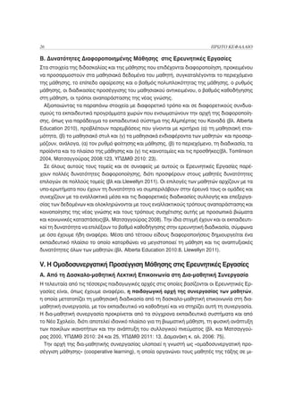 26                                                                       ΠΡΩΤΟ ΚΕΦΑΛΑΙΟ

Β. Δυνατότητες Διαφοροποιημένης Μάθησης στις Ερευνητικές Εργασίες
Στα στοιχεία της διδασκαλίας και της μάθησης που επιδέχονται διαφοροποίηση, προκειμένου
να προσαρμοστούν στα μαθησιακά δεδομένα του μαθητή, συγκαταλέγονται το περιεχόμενο
της μάθησης, το επίπεδο αφαίρεσης και ο βαθμός πολυπλοκότητας της μάθησης, ο ρυθμός
μάθησης, οι διαδικασίες προσέγγισης του μαθησιακού αντικειμένου, ο βαθμός καθοδήγησης
στη μάθηση, οι τρόποι αναπαράστασης της νέας γνώσης.
  Αξιοποιώντας τα παραπάνω στοιχεία με διαφορετικό τρόπο και σε διαφορετικούς συνδυα-
σμούς τα εκπαιδευτικά προγράμματα χωρών που ενσωματώνουν την αρχή της διαφοροποίη-
σης, όπως για παράδειγμα το εκπαιδευτικό σύστημα της Αλμπέρτας του Καναδά (βλ. Alberta
Education 2010), προβλέπουν παρεμβάσεις που γίνονται με κριτήρια (α) τη μαθησιακή ετοι-
μότητα, (β) το μαθησιακό στυλ και (γ) τα μαθησιακά ενδιαφέροντα των μαθητών και προσαρ-
μόζουν, ανάλογα, (α) τον ρυθμό φοίτησης και μάθησης, (β) το περιεχόμενο, τη διαδικασία, τα
προϊόντα και το πλαίσιο της μάθησης και (γ) τις καινοτομίες και τις προσθήκες(βλ. Tomlinson
2004, Ματσαγγούρας 2008:123, ΥΠΔΜΘ 2010: 23).
  Σε όλους αυτούς τους τομείς και σε συναφείς με αυτούς οι Ερευνητικές Εργασίες παρέ-
χουν πολλές δυνατότητες διαφοροποίησης, διότι προσφέρουν στους μαθητές δυνατότητες
επιλογών σε πολλούς τομείς (βλ και Llewellyn 2011). Οι επιλογές των μαθητών αρχίζουν με τα
υπο-ερωτήματα που έχουν τη δυνατότητα να συμπεριλάβουν στην έρευνά τους οι ομάδες και
συνεχίζουν με τα εναλλακτικά μέσα και τις διαφορετικές διαδικασίες συλλογής και επεξεργα-
σίας των δεδομένων και ολοκληρώνονται με τους εναλλακτικούς τρόπους αναπαράστασης και
κοινοποίησης της νέας γνώσης και τους τρόπους συσχέτισης αυτής με προσωπικά βιώματα
και κοινωνικές καταστάσεις(βλ. Ματσαγγούρας 2008). Την ίδια στιγμή έχουν και οι εκπαιδευτι-
κοί τη δυνατότητα να επιλέξουν το βαθμό καθοδήγησης στην ερευνητική διαδικασία, σύμφωνα
με όσα έχουμε ήδη αναφέρει. Μέσα από τέτοιου είδους διαφοροποιήσεις δημιουργείται ένα
εκπαιδευτικό πλαίσιο το οποίο κατορθώνει να μεγιστοποιεί τη μάθηση και τις αναπτυξιακές
δυνατότητες όλων των μαθητών.(βλ. Alberta Education 2010:8, Llewellyn 2011).

V. H Ομαδοσυνεργατική Προσέγγιση Μάθησης στις Ερευνητικές Εργασίες
Α. Από τη Δασκαλο-μαθητική Λεκτική Επικοινωνία στη Δια-μαθητική Συνεργασία
Η τελευταία από τις τέσσερις παιδαγωγικές αρχές στις οποίες βασίζονται οι Ερευνητικές Ερ-
γασίες είναι, όπως έχουμε αναφέρει, η παιδαγωγική αρχή της συνεργασίας των μαθητών,
η οποία μετατοπίζει τη μαθησιακή διαδικασία από τη δασκαλο-μαθητική επικοινωνία στη δια-
μαθητική συνεργασία, με τον εκπαιδευτικό να καθοδηγεί και να στηρίζει αυτή τη συνεργασία.
Η δια-μαθητική συνεργασία προκρίνεται από τα σύγχρονα εκπαιδευτικά συστήματα και από
το Νέο Σχολείο, διότι αποτελεί ιδανικό πλαίσιο για τη βιωματική μάθηση, τη φυσική ανάπτυξη
των ποικίλων ικανοτήτων και την ανάπτυξη του συλλογικού πνεύματος (βλ. και Ματσαγγού-
ρας 2000, ΥΠΔΜΘ 2010: 24 και 25, ΥΠΔΜΘ 2011: 13, Δαμανάκη κ. αλ. 2006: 75).
  Την αρχή της δια-μαθητικής συνεργασίας υλοποιεί η γνωστή ως «ομαδοσυνεργατική προ-
σέγγιση μάθησης» (cooperative learning), η οποία οργανώνει τους μαθητές της τάξης σε μι-
 