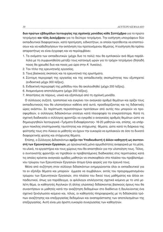 30                                                                    ΔΕΥΤΕΡΟ ΚΕΦΑΛΑΙΟ

δυο πρώτων εβδομάδων λειτουργίας της σχολικής μονάδας κάθε Σεπτέμβριο για το πρώτο
τετράμηνο και τέλη Δεκέμβριου για το δεύτερο τετράμηνο. Την εισήγηση υπογράφουν δύο
εκπαιδευτικοί διαφορετικών, κατά προτίμηση, ειδικοτήτων, οι οποίοι προτίθενται να εποπτεύ-
σουν και να καθοδηγήσουν την εκπόνηση του προτεινόμενου θέματος. Η εισήγηση θα πρέπει
απαραιτήτως να είναι έγγραφη και να περιλαμβάνει:
1. Τα ονόματα των εκπαιδευτικών (μέχρι δυο το πολύ) που θα εμπλακούν ανά θέμα παράλ-
   ληλα με τη συμφωνηθείσα μεταξύ τους κατανομή ωρών για το τρέχον τετράμηνο (δηλαδή
   ποιος θα χρεωθεί δυο και ποιος μια ώρα στην Α’ Λυκείου).
2. Τον τίτλο της ερευνητικής εργασίας.
3. Τους βασικούς σκοπούς και τα ερευνητικά της ερωτήματα.
4. Σύντομη περιγραφή της εργασίας και της εκπαιδευτικής σκοπιμότητας που εξυπηρετεί
   (ενδεικτικά μέχρι 300 λέξεις).
5. Ενδεικτική περιγραφή της μεθόδου που θα ακολουθηθεί (μέχρι 200 λέξεις).
6. Αναμενόμενα αποτελέσματα (μέχρι 200 λέξεις).
7. Απαιτήσεις σε πόρους, υλικά και εξοπλισμό από τη σχολική μονάδα.
  Ο σύλλογος συζητά, τροποποιεί και εγκρίνει τον αναγκαίο αριθμό θεμάτων και ορίζει τους
εκπαιδευτικούς που θα υλοποιήσουν καθένα από αυτά, προσδιορίζοντας και τις διδακτικές
ώρες εκάστου. Σε περίπτωση περισσότερων προτάσεων από αυτές που μπορούν να προ-
σφερθούν, ο σύλλογος διδασκόντων επιλέγει κατά πλειοψηφία τα επικρατέστερα. Κατά τη
σχετική διαδικασία ο σύλλογος φροντίζει να εγκριθεί ο αναγκαίος αριθμός θεμάτων ώστε να
δημιουργηθούν λειτουργικά «Τμήματα Ενδιαφέροντος» 16-20 μαθητών και, επίσης, να υπάρ-
χουν ποικίλης επιστημονικής ταυτότητας και στόχευσης θέματα, ώστε κατά τη διάρκεια της
φοίτησής τους στο Λύκειο οι μαθητές να έχουν την ευκαιρία να εμπλακούν σε όσο το δυνατό
διαφορετικής φύσης και στόχευσης θέματα.
 Επίσης, ο Σύλλογος Διδασκόντων ορίζει τον Υποδιευθυντή ή άλλον καθηγητή ως συντονι-
στή των Ερευνητικών Εργασιών, με οργανωτικές μόνο αρμοδιότητες αναφορικά με τα μέσα,
τα υλικά, τα εργαστήρια και τους χώρους που θα απαιτηθούν για την υλοποίηση τους. Τέλος,
ο συντονιστής φροντίζει να τηρηθούν οι προβλεπόμενες διαδικασίες στις περιπτώσεις κατά
τις οποίες κρίνεται αναγκαίο ομάδες μαθητών να επισκεφθούν στο πλαίσιο του προβλεπόμε-
νου τρίωρου των Ερευνητικών Εργασιών άτομα ή/και φορείς για την έρευνά τους.
 Μέσα από συζήτηση στον σύλλογο διδασκόντων ενημερώνονται όλοι οι εκπαιδευτικοί για
τα εν εξελίξει θέματα και μπορούν έμμεσα να συμβάλουν, εκτός του προγραμματισμένου
τρίωρου των Ερευνητικών Εργασιών, στο πλαίσιο του δικού τους μαθήματος και άλλοι εκ-
παιδευτικοί, όπως για παράδειγμα, οι φιλόλογοι επιλέγοντας σχετικά κείμενα με το υπό με-
λέτη θέμα, οι καθηγητές Αγγλικών (ή άλλης γλώσσας) διδάσκοντας βασικούς όρους που θα
συναντήσουν οι μαθητές κατά την αναζήτηση δεδομένων στο διαδίκτυο ή δουλεύοντας ένα
σχετικό ξενόγλωσσο κείμενο και, τέλος, οι καθηγητές πληροφορικής με τη διδασκαλία τρό-
πων αναζήτησης και επεξεργασίας δεδομένων και αναπαράστασης των αποτελεσμάτων της
επεξεργασίας. Αυτή είναι μία άριστη ευκαιρία συνεργασίας των καθηγητών.
 