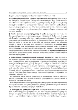 Εφαρμογή Ομαδοσυνεργατικών Ερευνητικών Εργασιών στην Πράξη                           35

βλήματα λειτουργικότητας των ομάδων και αναζητούνται λύσεις σε αυτά.
στ. Προκαταρτική παρουσίαση εργασιών στην Ολομέλεια του Τμήματος: Προς το τέλος
του τετραμήνου και αφού έχουν ολοκληρωθεί οι διαδικασίες συλλογής και επεξεργασίας
των δεδομένων, οι ομάδες παρουσιάζουν τις εργασίες τους στην Ολομέλεια του Τμήματος,
προκειμένου να λάβουν τις πρώτες ανατροφοδοτήσεις από τις υπόλοιπες ομάδες. Οι ερω-
τήσεις, κρίσεις και προτάσεις των άλλων ομάδων λειτουργούν ανατροφοδοτικά και προε-
τοιμάζουν τις ομάδες για την επίσημη παρουσίασή τους στο τέλος του τετραμήνου κατά
την ειδική ημερίδα.
ζ. Φάκελος ομαδικής Ερευνητικής Εργασίας: Οι ομάδες ολοκληρώνουν τον Φάκελο της
Ερευνητικής Εργασίας τους, ο οποίος εμπεριέχει: (1) τη γραπτή «Έκθεση της Ερευνητι-
κής Εργασίας», που προσεγγίζει, όπως αναφέρεται αναλυτικότερα στο Τέταρτο Κεφάλαιο,
περιγραφικά, ερμηνευτικά και κριτικά όλες τις διαστάσεις του θέματός τους, εντάσσοντας,
όμως, και εκείνα τα στοιχεία από τις εργασίες των υπόλοιπων ομάδων που κρίνουν ότι
σχετίζονται και με το δικό τους θέμα, (2) τα ερευνητικά εργαλεία και τα πάσης φύσε-
ως παραστατικά, όπως συμπληρωμένα ερωτηματολόγια, φυλλάδια, πίνακες τα παρόμοια
που αξιοποιήθηκαν στις επιμέρους έρευνες πεδίου ή/και γραφείου, (3) το τέχνημα (π.χ.
εφαρμογή, ιστότοπος, συσκευή) που πιθανόν εκπόνησαν και (δ) συμπληρωματικά στοιχεία,
όπως βίντεο, φωτογραφίες, αφίσες, φυλλάδια, φωτογραφίες κατασκευών ή καλλιτεχνικών
έργων που δημιούργησαν κ.α.
η. Παρουσίαση της ερευνητικής εργασίας στην ειδική «ημερίδα»: Στο τέλος του τετραμή-
νου, το Λύκειο οργανώνει ειδική «ημερίδα» στο πλαίσιο του προβλεπόμενου για τις Ερευνη-
τικές Εργασίες τρίωρου, όπου οι μαθητές κάθε «Τμήματος Ενδιαφέροντος» παρουσιάζουν,
ταυτόχρονα σε διαφορετικούς χώρους, στη σχολική κοινότητα και -όπου είναι δυνατόν και
κρίνεται σκόπιμο- στους γονείς και σε μέλη της τοπικής κοινότητας τις εργασίες τους και
μετά ακολουθεί σχετική συζήτηση. Η συνολική παρουσίαση της Ερευνητικής Εργασίας, ο
λόγος των μαθητών και η συμμετοχή τους στη συζήτηση με σκέψεις, επιχειρήματα, ερωτήμα-
τα, απαντήσεις και απόψεις θα αποτελέσουν ένα επιπλέον στοιχείο για την αξιολόγηση των
ομάδων και των μελών τους.
  Στο πλαίσιο της ειδικής ημερίδας είναι δυνατόν να οργανωθεί και έκθεση με πόστερ, τε-
χνήματα, δρώμενα και πάσης φύσεως «περίπτερα», που θα καθιστούν ευρύτερα γνωστά τα
θέματα των Ερευνητικών Εργασιών.
  Αυτούσιες οι Εκθέσεις των Ερευνητικών Εργασιών, τα τεχνήματα καθώς και σκηνές από την
ερευνητική διαδικασία, την ομαδική συνεργασία, από την ημερίδα και τη σχετική έκθεση θα
δημοσιοποιούνται ευρύτερα με ανάρτηση στο διαδίκτυο.

 θ. Αξιολόγηση της ομάδας και των μελών: Η αξιολόγηση του ομαδικού έργου γίνεται με
βάση τον Φάκελο της Ερευνητικής Εργασίας, τον οποίο περιγράψαμε παραπάνω με την αξι-
οποίηση των κριτηρίων που αναφέρονται αναλυτικά στο Τέταρτο Κεφάλαιο. Παρομοίως, με
σημείο εκκίνησης το βαθμό της ομαδικής εργασίας θα γίνεται και η βαθμολόγηση των μελών
 