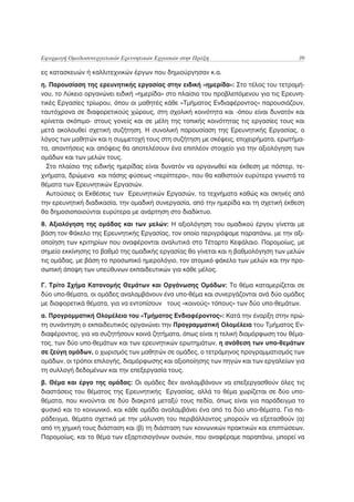 Εφαρμογή Ομαδοσυνεργατικών Ερευνητικών Εργασιών στην Πράξη                            39

ες κατασκευών ή καλλιτεχνικών έργων που δημιούργησαν κ.α.
η. Παρουσίαση της ερευνητικής εργασίας στην ειδική «ημερίδα»: Στο τέλος του τετραμή-
νου, το Λύκειο οργανώνει ειδική «ημερίδα» στο πλαίσιο του προβλεπόμενου για τις Ερευνη-
τικές Εργασίες τρίωρου, όπου οι μαθητές κάθε «Τμήματος Ενδιαφέροντος» παρουσιάζουν,
ταυτόχρονα σε διαφορετικούς χώρους, στη σχολική κοινότητα και -όπου είναι δυνατόν και
κρίνεται σκόπιμο- στους γονείς και σε μέλη της τοπικής κοινότητας τις εργασίες τους και
μετά ακολουθεί σχετική συζήτηση. Η συνολική παρουσίαση της Ερευνητικής Εργασίας, ο
λόγος των μαθητών και η συμμετοχή τους στη συζήτηση με σκέψεις, επιχειρήματα, ερωτήμα-
τα, απαντήσεις και απόψεις θα αποτελέσουν ένα επιπλέον στοιχείο για την αξιολόγηση των
ομάδων και των μελών τους.
  Στο πλαίσιο της ειδικής ημερίδας είναι δυνατόν να οργανωθεί και έκθεση με πόστερ, τε-
χνήματα, δρώμενα και πάσης φύσεως «περίπτερα», που θα καθιστούν ευρύτερα γνωστά τα
θέματα των Ερευνητικών Εργασιών.
  Αυτούσιες οι Εκθέσεις των Ερευνητικών Εργασιών, τα τεχνήματα καθώς και σκηνές από
την ερευνητική διαδικασία, την ομαδική συνεργασία, από την ημερίδα και τη σχετική έκθεση
θα δημοσιοποιούνται ευρύτερα με ανάρτηση στο διαδίκτυο.
θ. Αξιολόγηση της ομάδας και των μελών: Η αξιολόγηση του ομαδικού έργου γίνεται με
βάση τον Φάκελο της Ερευνητικής Εργασίας, τον οποίο περιγράψαμε παραπάνω, με την αξι-
οποίηση των κριτηρίων που αναφέρονται αναλυτικά στο Τέταρτο Κεφάλαιο. Παρομοίως, με
σημείο εκκίνησης το βαθμό της ομαδικής εργασίας θα γίνεται και η βαθμολόγηση των μελών
τις ομάδας, με βάση το προσωπικό ημερολόγιο, τον ατομικό φάκελο των μελών και την προ-
σωπική άποψη των υπεύθυνων εκπαιδευτικών για κάθε μέλος.

Γ. Τρίτο Σχήμα Κατανομής Θεμάτων και Οργάνωσης Ομάδων: Το θέμα καταμερίζεται σε
δύο υπο-θέματα, οι ομάδες αναλαμβάνουν ένα υπο-θέμα και συνεργάζονται ανά δύο ομάδες
με διαφορετικά θέματα, για να εντοπίσουν τους «κοινούς» τόπους» των δύο υπο-θεμάτων.
α. Προγραμματική Ολομέλεια του «Τμήματος Ενδιαφέροντος»: Κατά την έναρξη στην πρώ-
τη συνάντηση ο εκπαιδευτικός οργανώνει την Προγραμματική Ολομέλεια του Τμήματος Εν-
διαφέροντος, για να συζητήσουν κοινά ζητήματα, όπως είναι η τελική διαμόρφωση του θέμα-
τος, των δύο υπο-θεμάτων και των ερευνητικών ερωτημάτων, η ανάθεση των υπο-θεμάτων
σε ζεύγη ομάδων, ο χωρισμός των μαθητών σε ομάδες, ο τετράμηνος προγραμματισμός των
ομάδων, οι τρόποι επιλογής, διαμόρφωσης και αξιοποίησης των πηγών και των εργαλείων για
τη συλλογή δεδομένων και την επεξεργασία τους.
β. Θέμα και έργο της ομάδας: Οι ομάδες δεν αναλαμβάνουν να επεξεργασθούν όλες τις
διαστάσεις του θέματος της Ερευνητικής Εργασίας, αλλά το θέμα χωρίζεται σε δύο υπο-
θέματα, που κινούνται σε δύο διακριτά μεταξύ τους πεδία, όπως είναι για παράδειγμα το
φυσικό και το κοινωνικό, και κάθε ομάδα αναλαμβάνει ένα από τα δύο υπο-θέματα. Για πα-
ράδειγμα, θέματα σχετικά με την μόλυνση του περιβάλλοντος μπορούν να εξετασθούν (α)
από τη χημική τους διάσταση και (β) τη διάσταση των κοινωνικών πρακτικών και επιπτώσεων.
Παρομοίως, και το θέμα των εξαρτισιογόνων ουσιών, που αναφέραμε παραπάνω, μπορεί να
 