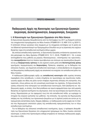 ΠΡΩΤΟ ΚΕΦΑΛΑΙΟ



 Παιδαγωγικές Αρχές της Καινοτομίας των Ερευνητικών Εργασιών:
  Διερεύνηση, Διεπιστημονικότητα, Διαφοροποίηση, Συνεργασία
Ι. Η Καινοτομία των Ερευνητικών Εργασιών στο Νέο Λύκειο
Οι Ερευνητικές Εργασίες θεσμοθετούνται από τον Σεπτέμβριο του 2011 ως διακριτή ενότητα
του υποχρεωτικού προγράμματος του Νέου Λυκείου (ΥΠΔΜΘ 2011:13, ΦΕΚ 1213, τχ. Β/2011).
Η εκπόνηση τέτοιων εργασιών είναι σύμφωνη με τις σύγχρονες αντιλήψεις για τη φύση και
τον διδακτικό προσανατολισμό των Προγραμμάτων Σπουδών και με τις πρακτικές που ισχύουν
δεκαετίες τώρα στα εκπαιδευτικά συστήματα άλλων χωρών.
  Ως επιλογή εκπαιδευτικής πρακτικής, οι Ερευνητικές Εργασίες εντάσσονται οργανικά στην
όλη φιλοσοφία του Νέου Σχολείου (ΥΠΔΜΘ 2010: 10-11, 23-25, ΥΠΔΜΘ 2011: 13), η οποία
αντιλαμβάνεται τους μαθητές ως μικρούς «διανοούμενους», «επιστήμονες» και «ερευνητές»,
που συνεργάζονται στενά σε πλαίσιο πρωτοβουλιών και επιλογών και προσεγγίζουν βιωματι-
κά και με διαφορετικούς τρόπους τη νέα σχολική γνώση μέσα από διεπιστημονικής φύσης
ερωτήματα, πειραματισμούς και διερευνήσεις. Πρόκειται, ασφαλώς, με τα δεδομένα του
ελληνικού Λυκείου, για σημαντική εκπαιδευτική καινοτομία, η οποία βασίζεται σε σύγχρονες
και δοκιμασμένες παιδαγωγικές αρχές και αποσκοπεί να ενισχύσει τον εκπαιδευτικό ρόλο του
Νέου Λυκείου.
  Η παιδαγωγική βιβλιογραφία ορίζει ως εκπαιδευτική καινοτομία κάθε ευρείας έκτασης
παρέμβαση στην εκπαίδευση, η οποία στηρίζεται σε πρωτοπόρες και πρωτότυπες παιδα-
γωγικές αρχές και ιδέες και μέσω αυτών επιφέρει σημαντικές αλλαγές στη νοοτροπία, στις
πρακτικές, στους ρόλους και στη γενικότερη κουλτούρα του σχολείου. Οι Ερευνητικές Ερ-
γασίες υπάγονται στην κατηγορία των εκπαιδευτικών καινοτομιών, διότι βασίζονται σε παι-
δαγωγικές αρχές, οι οποίες, όταν διατυπώθηκαν και πρωτο-εφαρμόστηκαν πριν από μερικές
δεκαετίες σε σχολικά συστήματα του εξωτερικού, ήταν και πρωτοπόρες και πρωτότυπες και,
όντως, δημιούργησαν με την εφαρμογή τους ένα νέο εκπαιδευτικό πεδίο, με κυρίαρχα τα
στοιχεία της ενεργού εμπλοκής των μαθητών, της επιλογής, της κριτικής και δημιουργικής
σκέψης και της σύνδεσης των προσωπικών βιωμάτων με τη σχολική γνώση και αυτών με τις
πραγματικές καταστάσεις ζωής. Σήμερα, βεβαίως, οι παιδαγωγικές αυτές αρχές και το πλαί-
σιο που δημιουργούν αποτελούν μέρος της εκπαιδευτικής πραγματικότητας των εν λόγω
εκπαιδευτικών συστημάτων.
  Για τα δεδομένα του ελληνικού εκπαιδευτικού συστήματος, όμως, η πρόσφατη θεσμοθέ-
τηση των Ερευνητικών Εργασιών στο υποχρεωτικό πρόγραμμα του Νέου Λυκείου αποτελεί
καινοτομία, η οποία στην προτεινόμενη εκδοχή στηρίζεται σε τέσσερις παιδαγωγικές αρχές,
που είναι οι εξής:
 