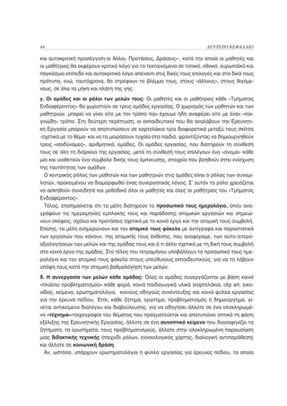 44                                                                    ΔΕΥΤΕΡΟ ΚΕΦΑΛΑΙΟ

και αυτοκριτική προσέγγιση-οι Άλλοι, Προτάσεις, Δράσεις»-, κατά την οποία οι μαθητές και
οι μαθήτριες θα εκφέρουν κριτικό λόγο για τα τεκταινόμενα σε τοπικό, εθνικό, ευρωπαϊκό και
παγκόσμιο επίπεδο και αυτοκριτικό λόγο απέναντι στις δικές τους επιλογές και στα δικά τους
πρότυπα, ενώ, ταυτόχρονα, θα στρέφουν το βλέμμα τους, στους «άλλους», στους θιγόμε-
νους, σε όλα τα μήκη και πλάτη της γης.
γ. Οι ομάδες και οι ρόλοι των μελών τους: Οι μαθητές και οι μαθήτριες κάθε «Τμήματος
Ενδιαφέροντος» θα χωριστούν σε τρεις ομάδες εργασίας. Ο χωρισμός των μαθητών και των
μαθητριών, μπορεί να γίνει είτε με τον τρόπο που έχουμε ήδη αναφέρει είτε με έναν «παι-
γνιώδη» τρόπο. Στη δεύτερη περίπτωση, οι εκπαιδευτικοί που θα αναλάβουν την Ερευνητι-
κή Εργασία μπορούν να αποτυπώσουν σε καρτελάκια τρία διαφορετικά μεταξύ τους σκίτσα
-σχετικά με το θέμα- και να τα μοιράσουν τυχαία στα παιδιά, φροντίζοντας να δημιουργηθούν
τρεις «ισοδύναμες», αριθμητικά, ομάδες. Οι ομάδες εργασίας, που διατηρούν τη σύνθεσή
τους σε όλη τη διάρκεια της εργασίας, μετά τη σύνθεσή τους επιλέγουν ένα «όνομα» κάθε
μία και υιοθετούν ένα σύμβολο δικής τους έμπνευσης, στοιχεία που βοηθούν στην ενίσχυση
της ταυτότητας των ομάδων.
  Ο κεντρικός ρόλος των μαθητών και των μαθητριών στις ομάδες είναι ο ρόλος των συνομι-
λητών, προκειμένου να διαμορφωθεί ένας συνεργατικός λόγος. Σ’ αυτόν το ρόλο χρειάζεται
να ασκηθούν συνειδητά και μεθοδικά όλοι οι μαθητές και όλες οι μαθήτριες του «Τμήματος
Ενδιαφέροντος».
  Τέλος, επισημαίνεται ότι τα μέλη διατηρούν το προσωπικό τους ημερολόγιο, όπου ανα-
γράφουν τις ημερομηνίες εμπλοκής τους και παράδοσης ατομικών εργασιών και σημειώ-
νουν σκέψεις, σχόλια και προτάσεις σχετικά με το κοινό έργο και την ατομική τους συμβολή.
Επίσης, τα μέλη ενημερώνουν και τον ατομικό τους φάκελο με αντίγραφα και παραστατικά
των εργασιών που κάνουν, της ατομικής τους έκθεσης, που αναφέραμε, των αυτο-/ετερο-
αξιολογήσεων των μελών και της ομάδας τους και ό,τι άλλο σχετικό με τη δική τους συμβολή
στο κοινό έργο της ομάδας. Στο τέλος του τετραμήνου υποβάλλουν το προσωπικό τους ημε-
ρολόγιο και τον ατομικό τους φάκελο στους υπεύθυνους εκπαιδευτικούς, για να τα λάβουν
υπόψη τους κατά την ατομική βαθμολόγηση των μελών.
δ. Η συνεργασία των μελών κάθε ομάδας: Όλες οι ομάδες συνεργάζονται με βάση κοινό
«πλαίσιο προβληματισμού» κάθε φορά, κοινά παιδαγωγικά υλικά (καρτελάκια, clip art, εικο-
νίδια), κείμενα, ερωτηματολόγια, κοινούς οδηγούς συνέντευξης και κοινά φύλλα εργασίας
για την έρευνα πεδίου. Έτσι, κάθε ζήτημα, ερώτημα, προβληματισμός ή δημιούργημα, γί-
νεται αντικείμενο διαλόγου και διαβούλευσης, για να οδηγήσει άλλοτε σε ένα ολοκληρωμέ-
νο «τέχνημα»-τοιχογραφία του θέματος που πραγματεύεται και αποτυπώνει οπτικά τη φάση
εξέλιξης της Ερευνητικής Εργασίας, άλλοτε σε ένα συνοπτικό κείμενο που διασαφηνίζει τα
ζητήματα, τα ερωτήματα, τους προβληματισμούς, άλλοτε στην ολοκληρωμένη παρουσίαση
μιας διδακτικής τεχνικής (παιχνίδι ρόλων, εννοιολογικός χάρτης, διαλογική αντιπαράθεση)
και άλλοτε σε κοινωνική δράση.
  Αν, ωστόσο, υπάρχουν ερωτηματολόγια ή φύλλα εργασίας για έρευνες πεδίου, τα οποία
 