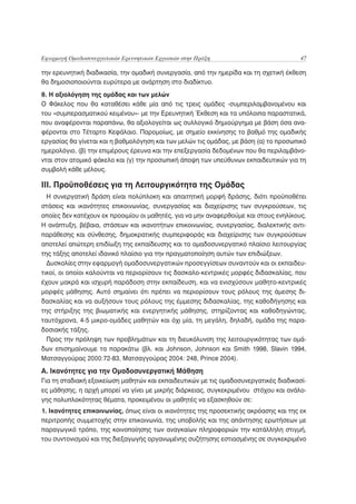Εφαρμογή Ομαδοσυνεργατικών Ερευνητικών Εργασιών στην Πράξη                            47

την ερευνητική διαδικασία, την ομαδική συνεργασία, από την ημερίδα και τη σχετική έκθεση
θα δημοσιοποιούνται ευρύτερα με ανάρτηση στο διαδίκτυο.
θ. Η αξιολόγηση της ομάδας και των μελών
Ο Φάκελος που θα καταθέσει κάθε μία από τις τρεις ομάδες -συμπεριλαμβανομένου και
του «συμπερασματικού κειμένου»- με την Ερευνητική Έκθεση και τα υπόλοιπα παραστατικά,
που αναφέρονται παραπάνω, θα αξιολογείται ως συλλογικό δημιούργημα με βάση όσα ανα-
φέρονται στο Τέταρτο Κεφάλαιο. Παρομοίως, με σημείο εκκίνησης το βαθμό της ομαδικής
εργασίας θα γίνεται και η βαθμολόγηση και των μελών τις ομάδας, με βάση (α) το προσωπικό
ημερολόγιο, (β) την επιμέρους έρευνα και την επεξεργασία δεδομένων που θα περιλαμβάνο-
νται στον ατομικό φάκελο και (γ) την προσωπική άποψη των υπεύθυνων εκπαιδευτικών για τη
συμβολή κάθε μέλους.

ΙΙΙ. Προϋποθέσεις για τη Λειτουργικότητα της Ομάδας
  Η συνεργατική δράση είναι πολύπλοκη και απαιτητική μορφή δράσης, διότι προϋποθέτει
στάσεις και ικανότητες επικοινωνίας, συνεργασίας και διαχείρισης των συγκρούσεων, τις
οποίες δεν κατέχουν εκ προοιμίου οι μαθητές, για να μην αναφερθούμε και στους ενηλίκους.
Η ανάπτυξη, βέβαια, στάσεων και ικανοτήτων επικοινωνίας, συνεργασίας, διαλεκτικής αντι-
παράθεσης και σύνθεσης, δημοκρατικής συμπεριφοράς και διαχείρισης των συγκρούσεων
αποτελεί απώτερη επιδίωξη της εκπαίδευσης και το ομαδοσυνεργατικό πλαίσιο λειτουργίας
της τάξης αποτελεί ιδανικό πλαίσιο για την πραγματοποίηση αυτών των επιδιώξεων.
  Δυσκολίες στην εφαρμογή ομαδοσυνεργατικών προσεγγίσεων συναντούν και οι εκπαιδευ-
τικοί, οι οποίοι καλούνται να περιορίσουν τις δασκαλο-κεντρικές μορφές διδασκαλίας, που
έχουν μακρά και ισχυρή παράδοση στην εκπαίδευση, και να ενισχύσουν μαθητο-κεντρικές
μορφές μάθησης. Αυτό σημαίνει ότι πρέπει να περιορίσουν τους ρόλους της άμεσης δι-
δασκαλίας και να αυξήσουν τους ρόλους της έμμεσης διδασκαλίας, της καθοδήγησης και
της στήριξης της βιωματικής και ενεργητικής μάθησης, στηρίζοντας και καθοδηγώντας,
ταυτόχρονα, 4-5 μικρο-ομάδες μαθητών και όχι μία, τη μεγάλη, δηλαδή, ομάδα της παρα-
δοσιακής τάξης.
  Προς την πρόληψη των προβλημάτων και τη διευκόλυνση της λειτουργικότητας των ομά-
δων επισημαίνουμε τα παρακάτω (βλ. και Johnson, Johnson και Smith 1998, Slavin 1994,
Ματσαγγούρας 2000:72-83, Ματσαγγούρας 2004: 248, Prince 2004).
Α. Ικανότητες για την Ομαδοσυνεργατική Μάθηση
Για τη σταδιακή εξοικείωση μαθητών και εκπαιδευτικών με τις ομαδοσυνεργατικές διαδικασί-
ες μάθησης, η αρχή μπορεί να γίνει με μικρής διάρκειας, συγκεκριμένου στόχου και ανάλο-
γης πολυπλοκότητας θέματα, προκειμένου οι μαθητές να εξασκηθούν σε:
1. Ικανότητες επικοινωνίας, όπως είναι οι ικανότητες της προσεκτικής ακρόασης και της εκ
περιτροπής συμμετοχής στην επικοινωνία, της υποβολής και της απάντησης ερωτήσεων με
παραγωγικό τρόπο, της κοινοποίησης των αναγκαίων πληροφοριών την κατάλληλη στιγμή,
του συντονισμού και της διεξαγωγής οργανωμένης συζήτησης εστιασμένης σε συγκεκριμένο
 