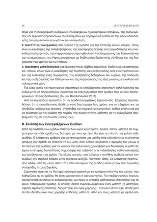 48                                                                   ΔΕΥΤΕΡΟ ΚΕΦΑΛΑΙΟ

θέμα για τη διαμόρφωση ομόφωνων, πλειοψηφικών ή μειοψηφικών απόψεων, της αναγνώρι-
σης και έκφρασης προσωπικών συναισθημάτων με παραγωγικό τρόπο και της αποκωδικοποί-
ησης των μη λεκτικών μηνυμάτων του συνομιλητή.
2. Ικανότητες συνεργασίας στο πλαίσιο της ομάδας για την επίτευξη κοινού στόχου, όπως
είναι οι ικανότητες της αλληλοβοήθειας, της προσφοράς θετικής ανατροφοδότησης και εποι-
κοδομητικής κριτικής, της ενεργοποίησης πρωτοβουλιών, της διαχείρισης των διαφωνιών και
των συγκρούσεων, της λήψης αποφάσεων με διαδικασίες διαλεκτικής σύνθεσης και της δια-
χείρισης του χρόνου και των πόρων.
3. Ικανότητες μεθοδολογικές για έρευνες πηγών (βιβλία, περιοδικά, διαδίκτυο), εργαστηρίου
και πεδίου, όπως είναι οι ικανότητες της σύνθεσης και επεξεργασίας ενός ερωτηματολογίου
και της εκτέλεσης ενός πειράματος, της αναζήτησης δεδομένων και, κυρίως, της επιλογής
και της επεξεργασίας των δεδομένων και της παρουσίασης της νέας γνώσης με εναλλακτικά
πολυτροπικά μέσα.
  Για όλες αυτές τις περιπτώσεις ικανοτήτων οι εκπαιδευτικοί αποτελούν καλά πρότυπα και
ενδείκνυται να παρουσιάζουν αναλυτικά και επεξηγηματικά στις ομάδες πώς οι ίδιοι διεκπε-
ραιώνουν τέτοιες διαδικασίες (βλ. και Βασιλόπουλος 2011).
  Από τα παραπάνω προκύπτει ότι οι ομαδοσυνεργατικές Ερευνητικές Εργασίες προϋπο-
θέτουν ότι ο εκπαιδευτικός διαθέτει κατά διαστήματα λίγο χρόνο, για να εξηγήσει και να
υποδείξει τρόπους και τεχνικές ανάπτυξης των παραπάνω ικανοτήτων, καθώς επίσης και για
να συζητήσει με τις ομάδες την πορεία της συνεργατικής μάθησης και τα ενδεχόμενα προ-
βλήματά της και τις δυνατές λύσεις τους.

Β. Σύνθεση των Συνεργαζόμενων Ομάδων
Κατά τη σύνθεση των ομάδων τίθενται δύο κύρια ερωτήματα, πρώτο, πόσοι μαθητές θα συμ-
μετέχουν σε κάθε ομάδα και, δεύτερο, με ποια κριτήρια θα γίνει η επιλογή των μελών κάθε
ομάδας. Ο ελάχιστος αριθμός για να λειτουργήσει μια ομάδα είναι τρία μέλη και ο μέγιστος
αριθμός δεν πρέπει να ξεπερνά τα έξι μέλη, διότι καθώς αυξάνεται ο αριθμός των μελών η
λειτουργία της ομάδας γίνεται όλο και πιο πολύπλοκη, χρονοβόρα και δυσκίνητη, οι μαθητές
έχουν λιγότερες δυνατότητες συμμετοχής και αυξάνονται οι πιθανότητες παθητικοποίησης
και αποξένωσης των μελών. Για όλους αυτούς τους λόγους ο συνήθης αριθμός μελών των
ομάδων στο σχολικό πλαίσιο είναι τέσσερα μέλη(βλ. Vermette 1998). Σε ελάχιστες περιπτώ-
σεις φτάνει στα έξι μέλη, αλλά τότε στο εσωτερικό της ομάδας λειτουργούν δύο τριμελείς
υποομάδες ή τρεις διμελείς.
 Σημαντικό είναι και το δεύτερο ερώτημα σχετικά με τα κριτήρια επιλογής των μελών, που
καθορίζουν αν οι ομάδες θα είναι ομοιογενείς ή ανομοιογενείς. Για παιδαγωγικούς λόγους,
προκρίνονται συνήθως οι ανομοιογενείς, ως προς το επίπεδο μαθησιακών ικανοτήτων και το
φύλο, τετραμελείς ομάδες, οι οποίες ιδεατά συμπεριλαμβάνουν έναν μαθητή (ή μαθήτρια)
υψηλής σχολικής επίδοσης, δύο μέτριας και έναν χαμηλής. Η ανομοιογένεια έχει αποδειχθεί
ότι δεν βοηθά μόνο τους χαμηλής επίδοσης μαθητές, αλλά και τους μαθητές με υψηλή επί-
 