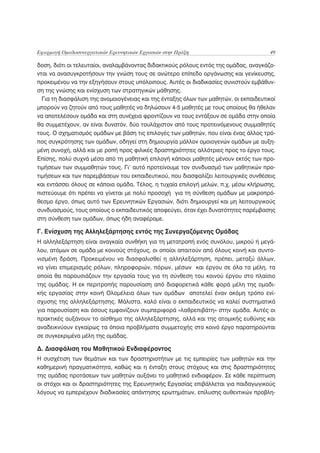 Εφαρμογή Ομαδοσυνεργατικών Ερευνητικών Εργασιών στην Πράξη                             49

δοση, διότι οι τελευταίοι, αναλαμβάνοντας διδακτικούς ρόλους εντός της ομάδας, αναγκάζο-
νται να ανασυγκροτήσουν την γνώση τους σε ανώτερο επίπεδο οργάνωσης και γενίκευσης,
προκειμένου να την εξηγήσουν στους υπόλοιπους. Αυτές οι διαδικασίες συνιστούν εμβάθυν-
ση της γνώσης και ενίσχυση των στρατηγικών μάθησης.
  Για τη διασφάλιση της ανομοιογένειας και της ένταξης όλων των μαθητών, οι εκπαιδευτικοί
μπορούν να ζητούν από τους μαθητές να δηλώσουν 4-5 μαθητές με τους οποίους θα ήθελαν
να αποτελέσουν ομάδα και στη συνέχεια φροντίζουν να τους εντάξουν σε ομάδα στην οποία
θα συμμετέχουν, αν είναι δυνατόν, δύο τουλάχιστον από τους προτεινόμενους συμμαθητές
τους. Ο σχηματισμός ομάδων με βάση τις επιλογές των μαθητών, που είναι ένας άλλος τρό-
πος συγκρότησης των ομάδων, οδηγεί στη δημιουργία μάλλον ομοιογενών ομάδων με αυξη-
μένη συνοχή, αλλά και με ροπή προς φιλικές δραστηριότητες αλλότριες προς το έργο τους.
Επίσης, πολύ συχνά μέσα από τη μαθητική επιλογή κάποιοι μαθητές μένουν εκτός των προ-
τιμήσεων των συμμαθητών τους. Γι’ αυτό προτείνουμε τον συνδυασμό των μαθητικών προ-
τιμήσεων και των παρεμβάσεων του εκπαιδευτικού, που διασφαλίζει λειτουργικές συνθέσεις
και εντάσσει όλους σε κάποια ομάδα. Τέλος, η τυχαία επιλογή μελών, π.χ. μέσω κλήρωσης,
πιστεύουμε ότι πρέπει να γίνεται με πολύ προσοχή για τη σύνθεση ομάδων με μακροπρό-
θεσμο έργο, όπως αυτό των Ερευνητικών Εργασιών, διότι δημιουργεί και μη λειτουργικούς
συνδυασμούς, τους οποίους ο εκπαιδευτικός αποφεύγει, όταν έχει δυνατότητες παρέμβασης
στη σύνθεση των ομάδων, όπως ήδη αναφέραμε.

Γ. Ενίσχυση της Αλληλεξάρτησης εντός της Συνεργαζόμενης Ομάδας
Η αλληλεξάρτηση είναι αναγκαία συνθήκη για τη μετατροπή ενός συνόλου, μικρού ή μεγά-
λου, ατόμων σε ομάδα με κοινούς στόχους, οι οποίοι απαιτούν από όλους κοινή και συντο-
νισμένη δράση. Προκειμένου να διασφαλισθεί η αλληλεξάρτηση, πρέπει, μεταξύ άλλων,
να γίνει επιμερισμός ρόλων, πληροφοριών, πόρων, μέσων και έργου σε όλα τα μέλη, τα
οποία θα παρουσιάζουν την εργασία τους για τη σύνθεση του κοινού έργου στο πλαίσιο
της ομάδας. Η εκ περιτροπής παρουσίαση από διαφορετικά κάθε φορά μέλη της ομαδι-
κής εργασίας στην κοινή Ολομέλεια όλων των ομάδων αποτελεί έναν ακόμη τρόπο ενί-
σχυσης της αλληλεξάρτησης. Μάλιστα, καλό είναι ο εκπαιδευτικός να καλεί συστηματικά
για παρουσίαση και όσους εμφανίζουν συμπεριφορά «λαθρεπιβάτη» στην ομάδα. Αυτές οι
πρακτικές αυξάνουν το αίσθημα της αλληλεξάρτησης, αλλά και της ατομικής ευθύνης και
αναδεικνύουν εγκαίρως τα όποια προβλήματα συμμετοχής στο κοινό έργο παρατηρούνται
σε συγκεκριμένα μέλη της ομάδας.

Δ. Διασφάλιση του Μαθητικού Ενδιαφέροντος
Η συσχέτιση των θεμάτων και των δραστηριοτήτων με τις εμπειρίες των μαθητών και την
καθημερινή πραγματικότητα, καθώς και η ένταξη στους στόχους και στις δραστηριότητες
της ομάδας προτάσεων των μαθητών αυξάνει το μαθητικό ενδιαφέρον. Σε κάθε περίπτωση
οι στόχοι και οι δραστηριότητες της Ερευνητικής Εργασίας επιβάλλεται για παιδαγωγικούς
λόγους να εμπεριέχουν διαδικασίες απάντησης ερωτημάτων, επίλυσης αυθεντικών προβλη-
 
