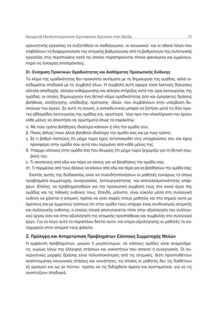 Εφαρμογή Ομαδοσυνεργατικών Ερευνητικών Εργασιών στην Πράξη                                51

ερευνητικής εργασίας να συζητηθούν οι παιδαγωγικοί, οι κοινωνικοί και οι ηθικοί λόγοι που
επιβάλλουν τη διαφοροποίηση της ατομικής βαθμολογίας από τη βαθμολογία της συλλογικής
εργασίας στις περιπτώσεις κατά τις οποίες παρατηρούνται τέτοια φαινόμενα και εμμένουν,
παρά τις έγκαιρες επισημάνσεις.

Στ. Ενίσχυση Πρακτικών Ομαδικότητας και Αισθήματος Προσωπικής Ευθύνης
Το κλίμα της ομαδικότητας δεν προκύπτει αυτόματα με τη δημιουργία της ομάδας, αλλά οι-
κοδομείται σταδιακά με τη συμβολή όλων. Η συμβολή αυτή αφορά τόσο λεκτικές δηλώσεις
αλληλο-αποδοχής, αλληλο-ενθάρρυνσης και αλληλο-στήριξης κατά την ώρα λειτουργίας της
ομάδας, οι οποίες δημιουργούν ένα θετικό κλίμα ομαδικότητας όσο και έμπρακτες δράσεις
βοήθειας, επεξήγησης, υπόδειξης, πρότασης ιδεών, που συμβάλλουν στην υπέρβαση δυ-
σκολιών του έργου. Σε αυτή τη λογική, ο εκπαιδευτικός μπορεί να ζητήσει μετά τις δύο πρώ-
τες εβδομάδες λειτουργίας της ομάδας και, αργότερα, λίγο πριν την ολοκλήρωση του έργου
κάθε μέλος να απαντήσει σε ερωτήματα όπως τα παρακάτω:
α. Με ποιο τρόπο βοήθησες ιδιαίτερα κάποιον ή όλη την ομάδα σου;
β. Ποιος άλλος/ ποιοι άλλοι βοηθούν ιδιαίτερα την ομάδα σας και με ποιο τρόπο;
γ. Σε τι βαθμό πιστεύεις ότι μέχρι τώρα έχεις ανταποκριθεί στις υποχρεώσεις σου και έχεις
   προσφέρει στην ομάδα σου αυτό που περιμένει από κάθε μέλος της;
δ. Υπάρχει κάποιος στην ομάδα σας που θεωρείς ότι μέχρι τώρα ξεχωρίζει για τη θετική συμ-
   βολή του;
ε. Τι σκοπεύεις από εδώ και πέρα να κάνεις για να βοηθήσεις την ομάδα σας;
στ. Τι περιμένεις από τους άλλους να κάνουν από εδώ και πέρα για να βοηθήσουν την ομάδα σας;
  Σκοπός αυτής της διαδικασίας είναι να συνειδητοποιήσουν οι μαθητές εγκαίρως τα όποια
προβλήματα συμμετοχής, συνεργασίας, λειτουργικότητας και αποτελεσματικότητας υπάρ-
χουν. Επίσης, να προβληματισθούν για την προσωπική συμβολή τους στο κοινό έργο της
ομάδας και τις πιθανές ευθύνες τους. Επειδή, μάλιστα, είναι εύκολο μέσα στη συλλογική
ευθύνη να χάνεται η ατομική, πρέπει να γίνει σαφές στους μαθητές και στο σημείο αυτό με
άμεσους και με έμμεσους τρόπους ότι στην ομάδα τους υπάρχει ένας συνδυασμός ατομικής
και συλλογικής ευθύνης, ο οποίος τελικά αποτυπώνεται τόσο στην αξιολόγηση του συλλογι-
κού έργου όσο και στην αξιολόγηση της ατομικής προσπάθειας και συμβολής στο συλλογικό
έργο. Για το λόγο αυτό το παραπάνω δελτίο αυτο- και ετερο-αξιολόγησης οι μαθητές το κα-
ταχωρούν στον ατομικό τους φάκελο.

Ζ. Πρόληψη και Αντιμετώπιση Προβλημάτων Ελλιπούς Συμμετοχής Μελών
Η εμφάνιση προβλημάτων, μικρών ή μεγαλύτερων, σε κάποιες ομάδες είναι αναμενόμε-
νη, κυρίως λόγω της έλλειψης στάσεων και ικανοτήτων που απαιτεί η συνεργασία. Οι συ-
νεργατικές μορφές δράσης είναι πολυπλοκότερες από τις ατομικές, διότι προϋποθέτουν
αναπτυγμένες κοινωνικές στάσεις και ικανότητες, τις οποίες οι μαθητές δεν τις διαθέτουν
εξ ορισμού και ως εκ τούτου πρέπει να τις διδαχθούν άμεσα και συστηματικά, για να τις
αναπτύξουν σταδιακά.
 