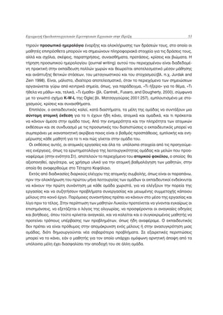 Εφαρμογή Ομαδοσυνεργατικών Ερευνητικών Εργασιών στην Πράξη                                53

τηρούν προσωπικό ημερολόγιο έναρξης και ολοκλήρωσης των δράσεών τους, στο οποίο οι
μαθητές επιπρόσθετα μπορούν να σημειώνουν πληροφοριακά στοιχεία για τις δράσεις τους,
αλλά και σχόλια, σκέψεις, παρατηρήσεις, συναισθήματα, προτάσεις, κρίσεις και βιώματα. Η
τήρηση προσωπικού ημερολογίου (journal writing) αυτού του περιεχομένου είναι διαδεδομέ-
νη πρακτική στην εκπαίδευση πολλών χωρών και θεωρείται αποτελεσματικό μέσον μάθησης
και ανάπτυξης θετικών στάσεων, του μεταγνωστικού και του στοχασμού(βλ. π.χ. Jurdak and
Zein 1998). Είναι, μάλιστα, ιδιαίτερα αποτελεσματικό, όταν το περιεχόμενο των σημειώσεων
οργανώνεται γύρω από κεντρικά σημεία, όπως, για παράδειγμα, «Τι ήξερα» για το θέμα, «Τι
ήθελα να μάθω» και, τελικά, «Τι έμαθα» (βλ. Cantrell,, Fusaro, and Dougherty, 2000), σύμφωνα
με το γνωστό σχήμα K-W-L της Ogle( βλ. Ματσαγγούρας 2001:257), εμπλουτισμένο με στο-
χασμούς, κρίσεις και συναισθήματα.
  Επιπλέον, ο εκπαιδευτικός καλεί, κατά διαστήματα, τα μέλη της ομάδας να συντάξουν μια
σύντομη ατομική έκθεση για το τι έχουν ήδη κάνει, ατομικά και ομαδικά, και τι πρόκειται
να κάνουν άμεσα στην ομάδα τους. Από την ενημερότητα και την πληρότητα των ατομικών
εκθέσεων και σε συνδυασμό με τις προσωπικές του διαπιστώσεις ο εκπαιδευτικός μπορεί να
συμπεράνει με ικανοποιητική ακρίβεια ποιος είναι ο βαθμός προσπάθειας, εμπλοκής και ενη-
μέρωσης κάθε μαθητή για το τι και πώς γίνεται στην ομάδα του.
  Οι εκθέσεις αυτές, οι ατομικές εργασίες και όλα τα υπόλοιπα στοιχεία από τις προηγούμε-
νες ενέργειες, όπως τα ερωτηματολόγια της λειτουργικότητας ομάδας και μελών που προα-
ναφέραμε (στην ενότητα Στ), αποτελούν το περιεχόμενο του ατομικού φακέλου, ο οποίος θα
αξιοποιηθεί, αργότερα, ως χρήσιμο υλικό για την ατομική βαθμολόγηση των μαθητών, στην
οποία θα αναφερθούμε στο Τέταρτο Κεφάλαιο.
  Εκτός από διαδικασίες διαρκούς ελέγχου της ατομικής συμβολής, όπως είναι οι παραπάνω,
πριν την ολοκλήρωση του πρώτου μήνα λειτουργίας των ομάδων οι εκπαιδευτικοί ενδείκνυται
να κάνουν την πρώτη συνάντηση με κάθε ομάδα χωριστά, για να ελέγξουν την πορεία της
εργασίας και να συζητήσουν προβλήματα συνεργασίας και μειωμένης συμμετοχής κάποιου
μέλους στο κοινό έργο. Παρόμοιες συναντήσεις πρέπει να κάνουν στο μέσο της εργασίας και
λίγο πριν το τέλος. Στην περίπτωση των μαθητών Λυκείου προτείνεται να γίνονται εγκαίρως οι
επισημάνσεις, να εξετάζεται ο λόγος της ολιγωρίας, να προσφέρονται οι αναγκαίες οδηγίες
και βοήθειες, όπου τούτο κρίνεται αναγκαίο, και να καλείται και ο συγκεκριμένος μαθητής να
προτείνει τρόπους υπέρβασης των προβλημάτων, όπως ήδη αναφέραμε. Ο εκπαιδευτικός
δεν πρέπει να είναι πρόθυμος στην απομάκρυνση ενός μέλους ή στην ανασυγκρότηση μιας
ομάδας, διότι δημιουργούνται νέα σοβαρότερα προβλήματα. Σε εξαιρετικές περιπτώσεις
μπορεί να το κάνει, εάν ο μαθητής για τον οποίο υπάρχει ομόφωνη αρνητική άποψη από τα
υπόλοιπα μέλη έχει διασφαλίσει την αποδοχή του σε άλλη ομάδα.
 