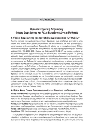 ΤΡΙΤΟ ΚΕΦΑΛΑΙΟ



                 Ομαδοσυνεργατική Διερεύνηση:
     Φάσεις Διερεύνησης και Ρόλοι Εκπαιδευτικών και Μαθητών
Ι. Φάσεις Διερεύνησης και Χρονοδιάγραμμα Εργασίας των Ομάδων
Για την επιτυχία των ομαδικών Ερευνητικών Εργασιών, είναι απολύτως αναγκαίο να γίνει
σαφές στις ομάδες ποιες φάσεις διερεύνησης θα ακολουθήσουν, σε ποια χρονοδιαγράμ-
ματα και μέσα από ποιες ομαδικές διεργασίες. Οι φάσεις και το περιεχόμενό τους, βέβαια,
ποικίλουν ανάλογα με τη φύση και τους σκοπούς της Ερευνητικής Εργασίας (βλ. Ματσαγ-
γούρας 2000: 156, 2004: 262, Ηλιάδης και Βούτσινος 2010: 32-37) και, κυρίως, ανάλογα με
το ομαδοσυνεργατικό σχήμα κατανομής του θέματος που ακολουθεί η ομάδα. Σε γενικές
γραμμές, όμως, μπορούμε να πούμε ότι είναι οι παρακάτω εννέα φάσεις, που συγκροτούν σε
ενιαία διδακτική προσέγγιση (α) τις φάσεις της ερευνητικής διαδικασίας και (β) τις φάσεις
της οργάνωσης και διεξαγωγής συλλογικών έργων. Αναλυτικότερα, οι φάσεις ερευνητικής
διαδικασίας περιλαμβάνουν, μεταξύ άλλων, τη διατύπωση του προβλήματος, τη συλλογή και
τη επεξεργασία των δεδομένων, τη διατύπωση και τον σχολιασμό των συμπερασμάτων, ενώ
οι φάσεις οργάνωσης και διεξαγωγής σκόπιμων συλλογικών δράσεων για συγκεκριμένο έργο
περιλαμβάνουν, μεταξύ άλλων, τη διατύπωση του κοινού σκοπού, τον προγραμματισμό των
δράσεων και την κατανομή ρόλων, την υλοποίηση του έργου, τις ενδο-ομαδικές συζητήσεις
για τη λειτουργικότητα της ομάδας και τις δι-ομαδικές σχέσεις και συνεργασίες σε επίπεδο
Ολομέλειας όλων των μικρο-ομάδων της τάξης. Αυτός ο συνδυασμός συλλογικού και ακαδη-
μαϊκού τοποθετεί τους μαθητές μέσα στην κοινωνική διαδικασία που παράγει και (δια-)πραγ-
ματεύεται τη γνώση, όπως ο Η. Thelen και πολλοί μεταγενέστεροι ειδικοί έχουν επισημάνει
(βλ. και Joyce, Weil and Calhoun 2008).

Α. Πρώτη Φάση: Γενικός Προγραμματισμός στην Ολομέλεια του Τμήματος
Ρόλος εκπαιδευτικού: Προετοιμάζει τους μαθητές ψυχολογικά για ομαδική διερεύνηση, δη-
μιουργεί ή/και διευρύνει τα ενδιαφέροντα των μαθητών για τη διερεύνηση θεμάτων, διευ-
κολύνει την πρώτη ενημέρωση μαθητών επί του θέματος και συνδιαμορφώνει μαζί τους τον
σκοπό και τις διαστάσεις του θέματος και τα κεντρικά ερωτήματα για κάθε διάσταση.
Ρόλος μελών ομάδας: Προβληματίζονται επί του θέματος, αναζητούν πρώτες πληροφορίες
για το θέμα, συνδιαμορφώνουν σκοπό θέματος και διατυπώνουν τα αρχικά τους ερωτήματα.
Ρόλος διαδικτύου: Παρέχει ιδέες και πληροφορίες (google, Howstuffworks, Findhow).
Περιβάλλον ΤΠΕ: Οι πληροφορίες καταγράφονται και αναλύονται (π.χ. Diigo)
 Τα Τμήματα Ενδιαφέροντος, που απαρτίζονται από μαθητές που επέλεξαν ένα συγκεκρι-
μένο θέμα, επιβάλλεται να πραγματοποιούν συναντήσεις Ολομέλειας με τη συμμετοχή όλων
των ομάδων τους, για να συζητήσουν τον προγραμματισμό τους, τις μεθόδους, τα μέσα, τις
 