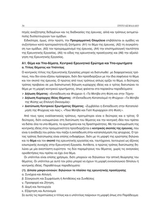 56                                                                       ΤΡΙΤΟ ΚΕΦΑΛΑΙΟ

πηγές αναζήτησης δεδομένων και τις διαδικασίες της έρευνας, αλλά και τρόπους αντιμετώ-
πισης δυσλειτουργιών των ομάδων.
  Ειδικότερα, όμως, στην πρώτη, την Προγραμματική Ολομέλεια επιβάλλεται οι ομάδες να
συζητήσουν κατά προτεραιότητα έξι ζητήματα: (Α1) το θέμα της έρευνας, (Α2) τη συγκρότη-
ση των ομάδων, (Α3) τον προγραμματισμό της έρευνας, (Α4) την επιστημολογική ταυτότητα
της Ερευνητικής Εργασίας, (Α5) το είδος της ερευνητικής προσέγγισης και (Α6) την αξιολό-
γηση της Ερευνητικής Εργασίας.

Α1. Θέμα και Υπο-θέματα, Κεντρικό Ερευνητικό Ερώτημα και Υπο-ερωτήματα
α. Τίτλος Θέματος και Υπότιτλος
Ο κεντρικός τίτλος της Ερευνητικής Εργασίας μπορεί να διατυπωθεί με διαφορετικούς τρό-
πους, που δεν είναι εξίσου πρόσφοροι, διότι δεν προσδιορίζουν με την ίδια σαφήνεια το θέμα
και τον σκοπό της έρευνας. Ο πρώτος από τους τρόπους απλώς ορίζει το θέμα, ο δεύτερος
τρόπος προβαίνει σε μια διαπιστωτική δήλωση κυρίαρχης ιδέας και ο τρίτος διατυπώνει το
θέμα με τη μορφή κεντρικού ερωτήματος, όπως φαίνεται στα παρακάτω παραδείγματα:
     Δήλωση Θέματος: «Εκπαίδευση και Φτώχεια» ή «Τα Μοτίβα στη Φύση και στην Τέχνη»
     Δήλωση Κυρίαρχης Ιδέας Θέματος: «Η Εκπαίδευση Καταπολεμά τη Φτώχεια» «Τα Μοτίβα
     της Φύσης ως Επιλογή Οικονομίας»
     Διατύπωση Κεντρικού Ερωτήματος Θέματος: «Συμβάλλει η Εκπαίδευση στην Καταπολέ-
     μηση της Φτώχειας και πώς;», «Ποια Μοτίβα και Γιατί Κυριαρχούν στη Φύση;».
  Από τους τρεις εναλλακτικούς τρόπους, προτιμότεροι είναι ο δεύτερος και ο τρίτος. Ο
δεύτερος, διότι ενσωματώνει στη διατύπωση του θέματος και την κεντρική ιδέα που πρέπει
να διέπει όλα τα υπο-θέματα, τα ερωτήματα και τις δραστηριότητες. Με την ενσωμάτωση της
κεντρικής ιδέας στην πραγματικότητα προσδιορίζεται ο κεντρικός σκοπός της έρευνας, που
είναι η ανάδειξη του ρόλου που παίζει η εκπαίδευση στην καταπολέμηση της φτώχειας. Ο τρί-
τος τρόπος διατύπωσης είναι επίσης ενδιαφέρων, διότι με τη μορφή της ερώτησης δηλώνει
και το θέμα και τον σκοπό της ερευνητικής εργασίας και, ταυτόχρονα, λειτουργεί ως άξονας
εσωτερικής συνοχής στην Ερευνητική Εργασία. Αντίθετα, ο πρώτος τρόπος διατύπωσης δη-
λώνει με μία ανεστίαστη ευρύτητα τις δύο παραμέτρους του θέματος, χωρίς τις αναγκαίες
οριοθετήσεις που πρέπει να έχει ένα θέμα.
  Οι υπότιτλοι είναι επίσης χρήσιμοι, διότι μπορούν να δηλώσουν την οπτική θεώρησης του
θέματος. Οι υπότιτλοι με αυτό τον ρόλο μπορεί να έχουν τη μορφή εννοιολογικού δίπολου ή
κεντρικής ιδέας. Παραθέτουμε παραδείγματα:
(1). Δίπολα μακρο-εννοιών: δηλώνουν το πλαίσιο της ερευνητικής προσέγγισης
α. Συνέχεια και Αλλαγή.
β. Σύγκρουση και Συμφιλίωση ή Αντιθέσεις και Συνθέσεις
γ. Προσφορά και Ζήτηση.
δ. Δομή και Λειτουργία
ε. Εξάρτηση και Αυτονομία
Σε αυτές τις περιπτώσεις ο τίτλος και ο υπότιτλος παίρνουν τη μορφή όπως στο Παράδειγμα:
 