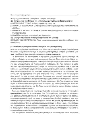 Ομαδοσυνεργατική Διερεύνηση                                                            57

«Η Εξέλιξη των Πολιτικών Συστημάτων: Συνέχεια και Αλλαγή».
(2). Κεντρική Ιδέα που δηλώνει την εστίαση των ερωτημάτων και δραστηριοτήτων
α. Η ΕΞΕΛΙΞΗ ΤΗΣ ΤΕΧΝΗΣ: Η τέχνη εκφράζει την εποχή της.
β. ΑΘΗΝΑ ΚΑΙ ΘΕΣΣΑΛΟΝΙΚΗ: Οι πόλεις είναι ζωντανοί οργανισμοί που αναπτύσσονται και
   αλλάζουν.
γ. ΑΠΟΙΚΙΣΜΟΣ, ΜΕΤΑΝΑΣΤΕΥΣΗ ΚΑΙ ΑΠΟΔΗΜΙΑ: Οι έμβιοι οργανισμοί αναπτύσσουν στρα-
   τηγικές επιβίωσης.
δ. ΗΦΑΙΣΤΕΙΑ: Δυνάμεις καταστροφής και δημιουργίας
(3). Ερώτημα που δηλώνει το κεντρικό ζητούμενο της έρευνας
Η ΕΞΕΛΙΞΗ ΤΩΝ ΠΟΛΙΤΕΥΜΑΤΩΝ: Ποιες κοινωνικο-οικομομικές αλλαγές συνέβαλλαν στην
εξέλιξή τους;

β. Υπο-θέματα, Ερωτήματα και Υπο-ερωτήματα και Δραστηριότητες
Μετά τον προσδιορισμό του θέματος, του τίτλου και του υπότιτλου πρέπει στη συνέχεια η
Ολομέλεια να εξειδικεύσει το θέμα σε επιμέρους υπο-θέματα με κεντρικό ερευνητικό ερώ-
τημα για κάθε υπο-θέμα, το οποίο να αναλύεται σε υπο-ερωτήματα.
  Για παράδειγμα, ένα θέμα σχετικό με τη σχολική ζωή μπορεί να έχει ως υπο-θέμα «τη
σχολική πειθαρχία» με κεντρικό ερώτημα του υπο-θέματος «Ποιες είναι οι αντιλήψεις των
μαθητών για τη σχολική πειθαρχία;». Το κεντρικό ερώτημα στη συνέχεια μπορεί να αναλυθεί
στα εξής υπο-ερωτήματα: (α) «Τι είναι σχολική πειθαρχία;», (β) «Πώς πιστεύουν οι μαθη-
τές ότι η σχολική πειθαρχία συσχετίζεται με την ποιότητα της σχολικής ζωής;», (γ) «Πώς
πιστεύουν οι μαθητές ότι η σχολική πειθαρχία συσχετίζεται με τη σχολική επίδοση;» και (δ)
«Πώς πιστεύουν οι μαθητές ότι η σχολική πειθαρχία συσχετίζεται με την προσωπική τους
ασφάλεια ή την αξιοπρέπειά τους ή τα δικαιώματά τους;». Συνήθως τρία υπο-ερωτήματα
είναι αρκετά για κάθε κεντρικό ερώτημα. Παρομοίως, στο κεντρικό ερευνητικό ερώτημα
«Πώς οι κοινωνικές αλλαγές συνέβαλαν στην εξέλιξη των πολιτικών συστημάτων;» μπορούν
να διατυπωθούν τα υπο-ερωτήματα: (α) «Τι είναι πολίτευμα;», (β) «Ποια στοιχεία που απαρ-
τίζουν το πολίτευμα και ποια μπορούν να αλλάξουν;», (γ) «Ποιους επηρεάζουν θετικά και
ποιους αρνητικά οι αλλαγές;» και (δ) «Ποιες κοινωνικές αλλαγές και πώς άλλαξαν ποια από
τα στοιχεία του πολιτεύματος;».
  Τέλος, για τα ερωτήματα και τα υπο-ερωτήματα θα πρέπει να επιλέγονται συγκεκριμένες
δραστηριότητες που θα τα απαντήσουν. Στις δραστηριότητες, ασφαλώς, τις περισσότε-
ρες φορές συμπεριλαμβάνεται και η αναζήτηση και μελέτη σχετικών βιβλίων και άρθρων,
έντυπων και ψηφιακών, κατά την οποία τα υπο-ερωτήματα βοηθούν τα μέγιστα τόσο στην
επιλογή των σχετικών πηγών και πληροφοριών όσο και στη μελέτη, την κατανόηση και την
αποδελτίωσή τους. Έτσι, οι μαθητές μπορούν ευκολότερα να βρουν «άκρη» στην πληθώρα
της πληροφόρησης, να ξεπεράσουν τις συρραφές σχετικών και άσχετων πληροφοριών και
να προχωρήσουν σε διαδικασίες κατανόησης και σύνθεσης των πληροφοριών γύρω από τα
συγκεκριμένα υπο-ερωτήματα.
  Όσο πιο οργανικά συνδέονται μεταξύ τους το θέμα με τα υπο-θέματα, και τα υπο-θέματα
 