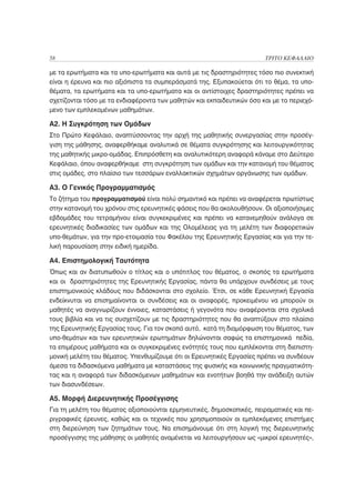 58                                                                     ΤΡΙΤΟ ΚΕΦΑΛΑΙΟ

με τα ερωτήματα και τα υπο-ερωτήματα και αυτά με τις δραστηριότητες τόσο πιο συνεκτική
είναι η έρευνα και πιο αξιόπιστα τα συμπεράσματά της. Εξυπακούεται ότι το θέμα, τα υπο-
θέματα, τα ερωτήματα και τα υπο-ερωτήματα και οι αντίστοιχες δραστηριότητες πρέπει να
σχετίζονται τόσο με τα ενδιαφέροντα των μαθητών και εκπαιδευτικών όσο και με το περιεχό-
μενο των εμπλεκομένων μαθημάτων.

Α2. Η Συγκρότηση των Ομάδων
Στο Πρώτο Κεφάλαιο, αναπτύσσοντας την αρχή της μαθητικής συνεργασίας στην προσέγ-
γιση της μάθησης, αναφερθήκαμε αναλυτικά σε θέματα συγκρότησης και λειτουργικότητας
της μαθητικής μικρο-ομάδας. Επιπρόσθετη και αναλυτικότερη αναφορά κάναμε στο Δεύτερο
Κεφάλαιο, όπου αναφερθήκαμε στη συγκρότηση των ομάδων και την κατανομή του θέματος
στις ομάδες, στο πλαίσιο των τεσσάρων εναλλακτικών σχημάτων οργάνωσης των ομάδων.

Α3. Ο Γενικός Προγραμματισμός
Το ζήτημα του προγραμματισμού είναι πολύ σημαντικό και πρέπει να αναφέρεται πρωτίστως
στην κατανομή του χρόνου στις ερευνητικές φάσεις που θα ακολουθήσουν. Οι αξιοποιήσιμες
εβδομάδες του τετραμήνου είναι συγκεκριμένες και πρέπει να κατανεμηθούν ανάλογα σε
ερευνητικές διαδικασίες των ομάδων και της Ολομέλειας για τη μελέτη των διαφορετικών
υπο-θεμάτων, για την προ-ετοιμασία του Φακέλου της Ερευνητικής Εργασίας και για την τε-
λική παρουσίαση στην ειδική ημερίδα.

Α4. Επιστημολογική Ταυτότητα
Όπως και αν διατυπωθούν ο τίτλος και ο υπότιτλος του θέματος, ο σκοπός τα ερωτήματα
και οι δραστηριότητες της Ερευνητικής Εργασίας, πάντα θα υπάρχουν συνδέσεις με τους
επιστημονικούς κλάδους που διδάσκονται στο σχολείο. Έτσι, σε κάθε Ερευνητική Εργασία
ενδείκνυται να επισημαίνονται οι συνδέσεις και οι αναφορές, προκειμένου να μπορούν οι
μαθητές να αναγνωρίζουν έννοιες, καταστάσεις ή γεγονότα που αναφέρονται στα σχολικά
τους βιβλία και να τις συσχετίζουν με τις δραστηριότητες που θα αναπτύξουν στο πλαίσιο
της Ερευνητικής Εργασίας τους. Για τον σκοπό αυτό, κατά τη διαμόρφωση του θέματος, των
υπο-θεμάτων και των ερευνητικών ερωτημάτων δηλώνονται σαφώς τα επιστημονικά πεδία,
τα επιμέρους μαθήματα και οι συγκεκριμένες ενότητές τους που εμπλέκονται στη διεπιστη-
μονική μελέτη του θέματος. Υπενθυμίζουμε ότι οι Ερευνητικές Εργασίες πρέπει να συνδέουν
άμεσα τα διδασκόμενα μαθήματα με καταστάσεις της φυσικής και κοινωνικής πραγματικότη-
τας και η αναφορά των διδασκόμενων μαθημάτων και ενοτήτων βοηθά την ανάδειξη αυτών
των διασυνδέσεων.

Α5. Μορφή Διερευνητικής Προσέγγισης
Για τη μελέτη του θέματος αξιοποιούνται ερμηνευτικές, δημοσκοπικές, πειραματικές και πε-
ριγραφικές έρευνες, καθώς και οι τεχνικές που χρησιμοποιούν οι εμπλεκόμενες επιστήμες
στη διερεύνηση των ζητημάτων τους. Να επισημάνουμε ότι στη λογική της διερευνητικής
προσέγγισης της μάθησης οι μαθητές αναμένεται να λειτουργήσουν ως «μικροί ερευνητές»,
 