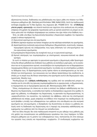 Ομαδοσυνεργατική Διερεύνηση                                                               59

αξιοποιώντας έννοιες, διαδικασίες και μεθοδολογίες που έχουν μάθει στο πλαίσιο των διδα-
σκόμενων μαθημάτων (βλ. Steinberg and Kincheloe 1998, Kellett 2005). Αυτή την παιδαγωγική
αντίληψη εκφράζει και Το Νέο Σχολείο, που σημειώνει (βλ. ΥΠΔΜΘ 2010: 10): «Ο Μαθητής
γίνεται μικρός «ερευνητής» και αποκτά ποιότητα και ταχύτητα στην ανάλυση και στη σκέψη,
επάρκεια στη χρήση της ψηφιακής τεχνολογίας ώστε με κριτική ικανότητα να μπορεί να επι-
λέγει μέσα από την πληθώρα πληροφοριών και γνώσεων που έχει πλέον στην διάθεση του.»
  Έτσι, σε κάθε υπο-θέμα της Ερευνητικής Εργασίας η διερεύνηση λαμβάνει την παρακάτω
μορφή ή κάποια παρόμοιά της:
(1) Ερευνητικό ερώτημα και υπο-ερωτήματα.
(2) Μελέτη σχετικών κειμένων και λοιπών στοιχείων για την καλύτερη κατανόηση του ερωτήματος.
(3) Δραστηριότητες συλλογής ερευνητικών δεδομένων (δημοσκόπηση, συνέντευξη, πείραμα,
    περιγραφική έρευνα) και επεξεργασίας τους προς απάντηση των υπο-ερωτημάτων και
    του ερευνητικού ερωτήματος.
4) Συμπεράσματα διερεύνησης και συσχέτισή τους με το ερευνητικό ερώτημα.
(5) Κριτική αποτίμηση των συμπερασμάτων με επιστημονικά, κοινωνικο-πολιτικά και ηθικά
    κριτήρια.
  Σε αυτό το πλαίσιο με αφετηρία τα ερευνητικά ερωτήματα ο βηματισμός κάθε δραστηριό-
τητας θα οδηγεί μεθοδικά και σταδιακά τους μαθητές να συλλέξουν μαρτυρίες, να τις αναλύ-
σουν και να τις ερμηνεύσουν κριτικά, να καταλήξουν σε συμπεράσματα και να διαμορφώσουν
τεκμηριωμένες θέσεις για τα ερευνητικά ερωτήματα, τις οποίες και να υποστηρίζουν με βάση
τα δεδομένα τους. Οι δραστηριότητες αυτές πρέπει πάντα να ολοκληρώνονται με την ανα-
ζήτηση των επιστημονικών, των κοινωνικών και των ηθικών προεκτάσεων που αναδύονται, οι
οποίες με τη σειρά τους θα δίνουν απαντήσεις στα ερωτήματα αυτά ή θα δημιουργούν νέες
προοπτικές θέασής τους.
  Υπενθυμίζουμε ότι ο βαθμός καθοδήγησης της ομάδας από τον εκπαιδευτικό μπορεί να
ποικίλει και ότι στα είδη της έρευνας συμπεριλαμβάνονται οι ερμηνευτικές, οι δημοσκοπικές,
οι πειραματικές και οι περιγραφικές έρευνες (βλ. Ματσαγγούρας 2000: 189-197).
  Τέλος, επισημαίνουμε ότι όποια και να είναι η επιλογή του βαθμού καθοδήγησης και του
θέματος της διερεύνησης, οι εκπαιδευτικοί πρέπει να διασφαλίζουν αρμονικά στις ομάδες τη
χαρά της μάθησης, το ενδιαφέρον της διερεύνησης, τη φαντασία της δημιουργικότητας, τη
«ριψοκινδυνότητα» του αγνώστου, την πρόκληση του αβέβαιου, αλλά και την επιστημονική
μεθοδολογία και σκέψη, χωρίς ασφαλώς να ενδίδουν στον πειρασμό του ακαδημαϊσμού. Σε
αυτό βοηθάει η ένταξη των ενδιαφερόντων των μαθητών στα υπο-θέματα και στα κεντρικά
ερωτήματα και υπο-ερωτήματα, η διασφάλιση της δυνατότητας να κάνουν οι μαθητές επι-
λογές κατά τη διαδικασία της διερεύνησης και η παροχή της αναγκαίας καθοδήγησης και
εμψύχωσης των μαθητών από την πλευρά των εκπαιδευτικών.
  Από την άλλη πλευρά, δεν είναι παιδαγωγικά επιτρεπτό να μην ωθούμε τους μαθητές μας
στη χρήση των εννοιολογικών και μεθοδολογικών εργαλείων που τους παρέχουν τα διδα-
σκόμενα μαθήματα για τη μελέτη των ενδιαφερόντων τους, πιστεύοντας ότι έτσι κάνουμε
την εργασία τους εύκολη και περισσότερο «ευχάριστη». Ο συνδυασμός ευχάριστου και
 