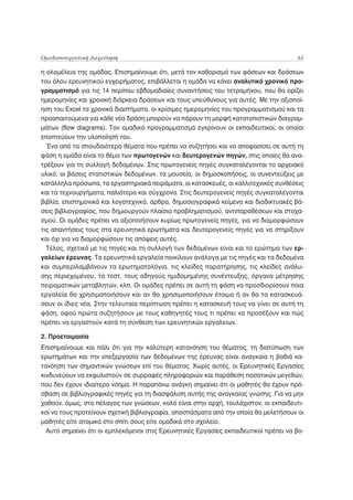 Ομαδοσυνεργατική Διερεύνηση                                                            61

η ολομέλεια της ομάδας. Επισημαίνουμε ότι, μετά τον καθορισμό των φάσεων και δράσεων
του όλου ερευνητικού εγχειρήματος, επιβάλλεται η ομάδα να κάνει αναλυτικό χρονικό προ-
γραμματισμό για τις 14 περίπου εβδομαδιαίες συναντήσεις του τετραμήνου, που θα ορίζει
ημερομηνίες και χρονική διάρκεια δράσεων και τους υπεύθυνους για αυτές. Με την αξιοποί-
ηση του Excel τα χρονικά διαστήματα, οι κρίσιμες ημερομηνίες του προγραμματισμού και τα
προαπαιτούμενα για κάθε νέα δράση μπορούν να πάρουν τη μορφή κατατοπιστικών διαγραμ-
μάτων (flow diagrams). Τον ομαδικό προγραμματισμό εγκρίνουν οι εκπαιδευτικοί, οι οποίοι
εποπτεύουν την υλοποίησή του.
  Ένα από τα σπουδαιότερα θέματα που πρέπει να συζητήσει και να αποφασίσει σε αυτή τη
φάση η ομάδα είναι το θέμα των πρωτογενών και δευτερογενών πηγών, στις οποίες θα ανα-
τρέξουν για τη συλλογή δεδομένων. Στις πρωτογενείς πηγές συγκαταλέγονται το αρχειακό
υλικό, οι βάσεις στατιστικών δεδομένων, τα μουσεία, οι δημοσκοπήσεις, οι συνεντεύξεις με
κατάλληλα πρόσωπα, τα εργαστηριακά πειράματα, οι κατασκευές, οι καλλιτεχνικές συνθέσεις
και τα τεχνουργήματα, παλιότερα και σύγχρονα. Στις δευτερογενείς πηγές συγκαταλέγονται
βιβλία, επιστημονικά και λογοτεχνικά, άρθρα, δημοσιογραφικά κείμενα και διαδικτυακές βά-
σεις βιβλιογραφίας, που δημιουργούν πλαίσια προβληματισμού, αντιπαραθέσεων και στοχα-
σμού. Οι ομάδες πρέπει να αξιοποιήσουν κυρίως πρωτογενείς πηγές, για να διαμορφώσουν
τις απαντήσεις τους στα ερευνητικά ερωτήματα και δευτερογενείς πηγές για να στηρίξουν
και όχι για να διαμορφώσουν τις απόψεις αυτές.
  Τέλος, σχετικό με τις πηγές και τη συλλογή των δεδομένων είναι και το ερώτημα των ερ-
γαλείων έρευνας. Τα ερευνητικά εργαλεία ποικίλουν ανάλογα με τις πηγές και τα δεδομένα
και συμπεριλαμβάνουν τα ερωτηματολόγια, τις κλείδες παρατήρησης, τις κλείδες ανάλυ-
σης περιεχομένου, τα τεστ, τους οδηγούς ημιδομημένης συνέντευξης, όργανα μέτρησης
πειραματικών μεταβλητών, κλπ. Οι ομάδες πρέπει σε αυτή τη φάση να προσδιορίσουν ποια
εργαλεία θα χρησιμοποιήσουν και αν θα χρησιμοποιήσουν έτοιμα ή αν θα τα κατασκευά-
σουν οι ίδιες νέα. Στην τελευταία περίπτωση πρέπει η κατασκευή τους να γίνει σε αυτή τη
φάση, αφού πρώτα συζητήσουν με τους καθηγητές τους τι πρέπει να προσέξουν και πώς
πρέπει να εργαστούν κατά τη σύνθεση των ερευνητικών εργαλείων.

2. Προετοιμασία
Επισημαίνουμε και πάλι ότι για την καλύτερη κατανόηση του θέματος, τη διατύπωση των
ερωτημάτων και την επεξεργασία των δεδομένων της έρευνας είναι αναγκαία η βαθιά κα-
τανόηση των σημαντικών γνώσεων επί του θέματος. Χωρίς αυτές, οι Ερευνητικές Εργασίες
κινδυνεύουν να εκφυλιστούν σε συρραφές πληροφοριών και παράθεση ποσοτικών μεγεθών,
που δεν έχουν ιδιαίτερο νόημα. Η παραπάνω ανάγκη σημαίνει ότι οι μαθητές θα έχουν πρό-
σβαση σε βιβλιογραφικές πηγές για τη διασφάλιση αυτής της αναγκαίας γνώσης. Για να μην
χαθούν, όμως, στο πέλαγος των γνώσεων, καλό είναι στην αρχή, τουλάχιστον, οι εκπαιδευτι-
κοί να τους προτείνουν σχετική βιβλιογραφία, αποσπάσματα από την οποία θα μελετήσουν οι
μαθητές είτε ατομικά στο σπίτι σους είτε ομαδικά στο σχολείο.
  Αυτό σημαίνει ότι οι εμπλεκόμενοι στις Ερευνητικές Εργασίες εκπαιδευτικοί πρέπει να βο-
 