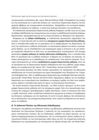 Παιδαγωγικές Αρχές της Καινοτομίας των Ερευνητικών Εργασιών                           17

συγκρουσιακών καταστάσεων (βλ. Joyce, Weil and Calhoun 2008). Η διασφάλιση της γνώσης
και της κατανόησης και η ανάπτυξη στάσεων και ικανοτήτων διερεύνησης θεμάτων και δια-
χείρισης αβέβαιων και συγκρουσιακών καταστάσεων διασφαλίζουν την αυτονομία σκέψης,
μάθησης και δράσης των μαθητών, η οποία είναι απώτερο ζητούμενο της εκπαίδευσης.
  Οι εναλλακτικές προσεγγίσεις διερευνητικής μάθησης διαφέρουν μεταξύ τους και ως προς
τον βαθμό καθοδήγησης που ενσωματώνουν και ως προς τα μεθοδολογικά εργαλεία (πείραμα,
δημοσκόπηση, περιγραφική έρευνα) και τις πηγές άντλησης των δεδομένων που αξιοποιούν.
  Αναφορικά με τον βαθμό καθοδήγησης, οι εναλλακτικές προσεγγίσεις σχηματίζουν ένα
συνεχές, το οποίο ξεκινάει από τις απολύτως ελεγχόμενες μορφές διερευνητικής μάθησης,
όπου ο εκπαιδευτικός ορίζει και τα ερωτήματα και τα ακριβή βήματα της διερεύνησης. Σε
αυτή την περίπτωση οι μαθητές ακολουθούν τα προτεινόμενα βήματα και κάνουν συγκεκρι-
μένες δράσεις, για να επαληθεύσουν μια συγκεκριμένη αρχή ή γενίκευση ή σε μια ηπιότε-
ρη παραλλαγή οδηγούνται σε δικά τους, μη προκαθορισμένα, συμπεράσματα. Στο συνεχές
ακολουθούν μορφές μάθησης σε πλαίσιο φθίνουσας καθοδήγησης, όπου ο εκπαιδευτικός
θέτει τα ερωτήματα και οι μαθητές επιλέγουν τα βήματα και τις δράσεις της έρευνας, τις
οποίες ολοκληρώνουν με τη καθοδήγηση του εκπαιδευτικού, όταν κρίνεται αναγκαίο. Το συ-
νεχές ολοκληρώνεται με τελείως ακαθοδήγητες μορφές διερευνητικής μάθησης, όπου και
τα ερωτήματα και τις διερευνητικές δράσεις καθορίζονται από τους μαθητές, χωρίς παρεμ-
βάσεις του εκπαιδευτικού (βλ. Herron 1971, Hmelo-Silver, Duncan and Chinn 2007).
  Οι Ερευνητικές Εργασίες του Νέου Λυκείου ακολουθούν την προσέγγιση της φθίνουσας
καθοδήγησης για τα κοινά ερωτήματα που έχουν διαμορφωθεί στην Ολομέλεια του «Τμήμα-
τος Ενδιαφέροντος», διότι η καθοδηγούμενη διερεύνηση έχει αποδειχθεί ιδιαίτερα αποτελε-
σματική (βλ. Hmelo-Silver, Duncan and Chinn 2007). Εφαρμόζουν, βέβαια, και την ελεύθερη
διερεύνηση για τα ερωτήματα που πρόσθεσαν οι επιμέρους ομάδες στη δική τους προβλη-
ματική, εφόσον ο εκπαιδευτικός κρίνει ότι έχουν τις απαιτούμενες δυνατότητες.
  Ως γενική επιλογή οι Ερευνητικές Εργασίες του Νέου Λυκείου προτιμούν τις δύο αυτές
μορφές διερευνητικής μάθησης από την ελεγχόμενη μορφή, διότι στις περισσότερες περι-
πτώσεις δεν υπάρχουν προκαθορισμένα «ορθές απαντήσεις», οπότε το ζητούμενο δεν είναι
η «ορθή» απάντηση, αλλά η αναζήτηση εναλλακτικών ερμηνειών και λύσεων σε προβλήματα
και ζητήματα, πρόσφορων για την περίσταση. Σε αυτή τη λογική, βεβαίως, δεν αποκλείονται
και οι προσέγγισεις της ελεγχόμενης διερεύνησης, όταν η φύση του θέματος και των ερωτη-
μάτων το επιβάλλει.

Β. Το Διδακτικό Πλαίσιο της Φθίνουσας Καθοδήγησης
Αντικείμενο της μάθησης στο διδακτικό πλαίσιο της φθίνουσας καθοδήγησης αποτελεί στην
περίπτωση των Ερευνητικών Εργασιών η ανάπτυξη (α) της κατανόησης των προαπαιτού-
μενων επιστημονικών γνώσεων, (β) των διαδικασιών, μεθόδων και μέσων έρευνας, (γ) των
τρόπων επιχειρηματολογίας και επεξηγήσεων, (δ) του επιστημονικού τρόπου σκέψης σε με-
ταγνωστικό επίπεδο, (ε) των επιστημονικών ειδών λόγου και (στ) της στοχαστικής ανάλυσης
διαδικασιών και συμπερασμάτων με επιστημονικά και αξιακά κριτήρια (βλ. και Hmelo-Silver,
 