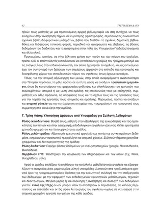 62                                                                         ΤΡΙΤΟ ΚΕΦΑΛΑΙΟ

ηθούν τους μαθητές με μια προτεινόμενη αρχική βιβλιογραφία και στη συνέχεια να τους
ενισχύουν στην αναζήτηση πηγών και ευρύτερης βιβλιογραφίας, αξιοποιώντας συνδυαστικά
σχολικά βιβλία διαφορετικών μαθημάτων, βιβλία που διαθέτει το σχολείο, δημοτικές βιβλιο-
θήκες και διάφορους τοπικούς φορείς, περιοδικά και αφιερώματα και, βεβαίως, τις βάσεις
δεδομένων του διαδικτύου και τα αναρτημένα στην πύλη του Υπουργείου Παιδείας λογισμικά
και άλλα υλικά.
  Προκειμένου, ωστόσο, να γίνει βέλτιστη χρήση των πηγών και των πόρων του σχολείου,
πρέπει όλοι οι εποπτεύοντες εκπαιδευτικοί να καταθέσουν εγκαίρως τον προγραμματισμό και
τις ανάγκες τους στον ειδικό συντονιστή, τον οποίο έχει ορίσει το σχολείο, και ως αντικείμενο
έχει τον συντονισμό των δράσεων των επιμέρους εργασιών στο επίπεδο της κατανομής και
διασφάλισης χώρων και εκπαιδευτικών πόρων του σχολείου, όπως έχουμε αναφέρει.
 Τέλος, για την ατομική αξιολόγηση των μελών, στην οποία αναφερόμαστε αναλυτικότερα
στο Τέταρτο Κεφάλαιο, τα μέλη πρέπει σε αυτή τη φάση να ανοίξουν προσωπικό ημερολό-
γιο, όπου θα καταγράφουν τις ημερομηνίες ανάληψης και ολοκλήρωσης των εργασιών που
αναλαμβάνουν, ατομικά ή ως μέλη υπο-ομάδας, τις επικοινωνίες τους με καθηγητές, συμ-
μαθητές και άλλα πρόσωπα, τις αποφάσεις τους και τα σχόλια τους και τις προτάσεις τους
για την πορεία της εργασίας τους, ατομικής και ομαδικής. Παρομοίως, πρέπει να ανοίξουν
και ατομικό φάκελο για την καταχώρηση στοιχείων που τεκμηριώνουν την προσωπική τους
συμμετοχή στο κοινό έργο της ομάδας.

Γ. Τρίτη Φάση: Υλοποίηση Δράσεων από Υποομάδες για Συλλογή Δεδομένων
Ρόλος εκπαιδευτικού: Βοηθά τους μαθητές στην αξιολόγηση της εγκυρότητας και της σχετι-
κότητας των πηγών και στην εφαρμογή μεθοδολογικών εργαλείων έρευνας. Θέτει ερωτήματα
χρονοδιαγραμμάτων και λειτουργικότητας ομάδας.
Ρόλος μελών ομάδας: Αξιοποιούν ερευνητικά εργαλεία και πηγές και συγκεντρώνουν δεδο-
μένα, ενημερώνουν προσωπικό ημερολόγιο και ατομικό φάκελο. Συζητούν θέματα χρονοδια-
γραμμάτων και λειτουργικότητας της ομάδας.
Ρόλος διαδικτύου: Παρέχει βάσεις δεδομένων για άντληση στοιχείων (google, Howstuffworks,
Βικιπαίδεια).
Περιβάλλον ΤΠΕ: Υποστηρίζει την οργάνωση των πληροφοριών και των ιδεών (π.χ. Wikis,
GoogleDocs, zoho)

  Αφού οι ομάδες επιλέξουν ή συνθέσουν τα κατάλληλα μεθοδολογικά εργαλεία και εξασφα-
λίζουν τα αναγκαία μέσα, μεμονωμένα μέλη ή υποομάδες υλοποιούν στα προβλεπόμενα χρο-
νικά όρια τις προγραμματισμένες δράσεις για την ερευνητική συλλογή και την επεξεργασία
των δεδομένων, με την εφαρμογή των ενδεδειγμένων ερευνητικών μεθοδολογιών, τεχνικών
και δεοντολογιών. Μεγάλο μέρος ή και ολόκληρη η αναζήτηση και συλλογή των δεδομένων
γίνεται εντός της τάξης αν και μπορεί, όταν το απαιτήσουν οι περιστάσεις, σε κάποιες περι-
πτώσεις να επεκταθεί και εκτός ωρών λειτουργίας του σχολείου κυρίως σε ό,τι αφορά στην
ατομικά χρεωμένη εργασία των μελών της κάθε ομάδας.
 