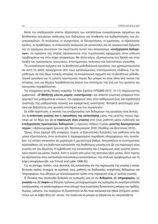 64                                                                         ΤΡΙΤΟ ΚΕΦΑΛΑΙΟ

 Κατά την επεξεργασία γίνεται αξιοποίηση των κατάλληλων εννοιολογικών σχημάτων και
βοηθητικών εργαλείων ανάλυσης των δεδομένων και σύνθεσης και κωδικοποίησης των συ-
μπερασμάτων. Οι αναλύσεις, οι συσχετίσεις, οι διευκρινήσεις, οι ερμηνείες, οι αξιολογικές
κρίσεις, οι προβλέψεις, οι επαγωγικές αναγωγές σε γενικεύσεις και σε ερμηνευτικά σχήματα
και τα παρόμοια αποτελούν την πεμπτουσία αυτού που αποκαλούμε «επεξεργασία δεδομέ-
νων», τα προϊόντα της οποίας αξιοποιούνται στις τεχνολογικές εφαρμογές, στην επίλυση
προβλημάτων και στην λήψη αποφάσεων. Με άλλα λόγια, αξιοποιούνται στη δράση και στην
πράξη του προσωπικού, κοινωνικού, επιστημονικού, πολιτικού και πολιτιστικού γίγνεσθαι.
  Τα εννοιολογικά σχήματα και τα βοηθητικά μεθοδολογικά εργαλεία που χρησιμοποιούνται
σε αυτή τη φάση προέρχονται από τους εμπλεκόμενους επιστημονικούς κλάδους. Για πα-
ράδειγμα, σε ένα θέμα τοπικής ιστορίας τα εννοιολογικά σχήματα και τα βοηθητικά μεθοδο-
λογικά εργαλεία για τη μελέτη πρωτογενών πηγών δεν μπορεί να είναι άλλα από εκείνα της
ιστορίας, ενώ για θέματα περιβάλλοντος εκείνα των επιστημών της γης και του φυσικού και
κοινωνικού περιβάλλοντος.
  Τις σύγχρονες αυτές θέσεις εκφράζει Το Νέο Σχολείο (ΥΠΔΜΘ 2010: 10-11) σημειώνοντας
εμφαντικά: «Ο Μαθητής γίνεται μικρός «επιστήμονας» και αποκτά γνωστική επάρκεια στον
χειρισμό των μαθηματικών εννοιών, την εφαρμογή τους στην καθημερινή ζωή, και παράλληλη
ανάπτυξη της μαθηματικής λογικής και αφαιρετικής ικανότητας. Κατακτά αντίστοιχες γνώ-
σεις και δεξιότητες στις φυσικές επιστήμες και την τεχνολογία».
  Σε κάθε περίπτωση, ο σκοπός της επεξεργασίας των δεδομένων της εργασίας είναι διπλός:
(α) η απόκτηση γνώσης και η προώθηση της κατανόησης μέσω της μελέτης πηγών σχε-
τικών με το θέμα και (β) η παραγωγή νέας γνώσης από τους μαθητές μέσω συλλογής και
επεξεργασίας πρωτογενών δεδομένων (=έρευνες πεδίου) ή μέσω μελέτης δευτερογενών
πηγών (=βιβλιογραφική έρευνα) (βλ. Ματσαγγούρας 2000, Ηλιάδης και Βούτσινος 2010).
  Όμως, όπως έχουμε ήδη αναφέρει, συχνά, οι Ερευνητικές Εργασίες των μαθητών (και όχι
μόνο) εξαντλούνται στην αυτούσια ή παραφρασμένη παράθεση πληροφοριών που συνέλε-
ξαν, τις οποίες κατανοούν σε μικρότερο ή μεγαλύτερο βαθμό. Απουσιάζουν οι συστηματικές
προσπάθειες (α) για βαθύτερη κατανόηση της διαθέσιμης γνώσης και (β) για παραγωγή νέας
γνώσης επί του θέματος. Η εμβάθυνση της κατανόησης και η παραγωγή νέας γνώσης αποτε-
λούν σκοπό και μέσον. Σκοπό, διότι η γνώση από μόνη της αποτελεί αξία, μέσον, διότι πρέπει
να αξιοποιείται στην κατανόηση πολύπλοκων καταστάσεων, την επίλυση προβλημάτων και τη
λήψη αποφάσεων(βλ. και Tchudi and Lafer 1996:30).
  Για να επιτύχει, λοιπόν, τους σκοπούς της κατανόησης και της παραγωγής της γνώσης ο εκπαι-
δευτικός πρέπει συνεχώς να εμπλέκει τους μαθητές σε διαδικασίες συσχέτισης δεδομένων και
πληροφοριών, που οδηγούν με αποτελεσματικό τρόπο στην παραγωγή νέας γι’ αυτούς γνώσης.
  Ο Πίνακας που ακολουθεί διακρίνει τις εμπειρίες μας σε (α) δεδομένα, (β) πληροφορίες, (γ)
γνώσεις και (δ) σοφία και δηλώνει τρόπους μετασχηματισμού της εμπειρίας σε ανώτερα επίπεδα
επεξεργασίας, τα οποία παρέχουν στον κάτοχό τους ευρύτερες δυνατότητες σκέψης και πράξης.
Κυρίως, μάλιστα, του παρέχουν τη δυνατότητα να δει ποια κοινωνικά και ηθικά ζητήματα ανακύ-
πτουν και να λάβει θέση επ’ αυτών, την οποία και να μπορεί να εξηγεί και να υπερασπίζεται.
 