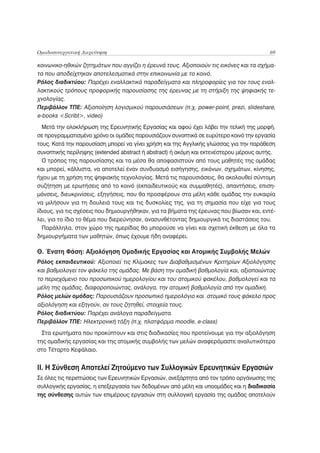 Ομαδοσυνεργατική Διερεύνηση                                                              69

κοινωνικο-ηθικών ζητημάτων που αγγίζει η έρευνά τους. Αξιοποιούν τις εικόνες και τα σχήμα-
τα που αποδείχτηκαν αποτελεσματικά στην επικοινωνία με το κοινό.
Ρόλος διαδικτύου: Παρέχει εναλλακτικά παραδείγματα και πληροφορίες για τον τους εναλ-
λακτικούς τρόπους προφορικής παρουσίασης της έρευνας με τη στήριξη της ψηφιακής τε-
χνολογίας.
Περιβάλλον ΤΠΕ: Αξιοποίηση λογισμικού παρουσιάσεων (π.χ. power-point, prezi, slideshare,
e-books <Scribt>, video)
  Μετά την ολοκλήρωση της Ερευνητικής Εργασίας και αφού έχει λάβει την τελική της μορφή,
σε προγραμματισμένο χρόνο οι ομάδες παρουσιάζουν συνοπτικά σε ευρύτερο κοινό την εργασία
τους. Κατά την παρουσίαση μπορεί να γίνει χρήση και της Αγγλικής γλώσσας για την παράθεση
συνοπτικής περίληψης (extended abstract ή abstract) ή ακόμη και εκτενέστερου μέρους αυτής.
  Ο τρόπος της παρουσίασης και τα μέσα θα αποφασιστούν από τους μαθητές της ομάδας
και μπορεί, κάλλιστα, να αποτελεί έναν συνδυασμό εισήγησης, εικόνων, σχημάτων, κίνησης,
ήχου με τη χρήση της ψηφιακής τεχνολογίας. Μετά τις παρουσιάσεις, θα ακολουθεί σύντομη
συζήτηση με ερωτήσεις από το κοινό (εκπαιδευτικούς και συμμαθητές), απαντήσεις, επιση-
μάνσεις, διευκρινίσεις, εξηγήσεις, που θα προσφέρουν στα μέλη κάθε ομάδας την ευκαιρία
να μιλήσουν για τη δουλειά τους και τις δυσκολίες της, για τη σημασία που είχε για τους
ίδιους, για τις σχέσεις που δημιουργήθηκαν, για τα βήματα της έρευνας που βίωσαν και, εντέ-
λει, για το ίδιο το θέμα που διερεύνησαν, ανασυνθέτοντας δημιουργικά τις διαστάσεις του.
  Παράλληλα, στον χώρο της ημερίδας θα μπορούσε να γίνει και σχετική έκθεση με όλα τα
δημιουργήματα των μαθητών, όπως έχουμε ήδη αναφέρει.

Θ. Ένατη Φάση: Αξιολόγηση Ομαδικής Εργασίας και Ατομικής Συμβολής Μελών
Ρόλος εκπαιδευτικού: Αξιοποιεί τις Κλίμακες των Διαβαθμισμένων Κριτηρίων Αξιολόγησης
και βαθμολογεί τον φάκελο της ομάδας. Με βάση την ομαδική βαθμολογία και, αξιοποιώντας
το περιεχόμενο του προσωπικού ημερολογίου και του ατομικού φακέλου, βαθμολογεί και τα
μέλη της ομάδας, διαφοροποιώντας, ανάλογα, την ατομική βαθμολογία από την ομαδική.
Ρόλος μελών ομάδας: Παρουσιάζουν προσωπικό ημερολόγιο και ατομικό τους φάκελο προς
αξιολόγηση και εξηγούν, αν τους ζητηθεί, στοιχεία τους.
Ρόλος διαδικτύου: Παρέχει ανάλογα παραδείγματα.
Περιβάλλον ΤΠΕ: Ηλεκτρονική τάξη (π.χ. πλατφόρμα moodle, e-class)
  Στα ερωτήματα που προκύπτουν και στις διαδικασίες που προτείνουμε για την αξιολόγηση
της ομαδικής εργασίας και της ατομικής συμβολής των μελών αναφερόμαστε αναλυτικότερα
στο Τέταρτο Κεφάλαιο.


ΙΙ. Η Σύνθεση Αποτελεί Ζητούμενο των Συλλογικών Ερευνητικών Εργασιών
Σε όλες τις περιπτώσεις των Ερευνητικών Εργασιών, ανεξάρτητα από τον τρόπο οργάνωσης της
συλλογικής εργασίας, η επεξεργασία των δεδομένων από μέλη και υποομάδες και η διαδικασία
της σύνθεσης αυτών των επιμέρους εργασιών στη συλλογική εργασία της ομάδας αποτελούν
 