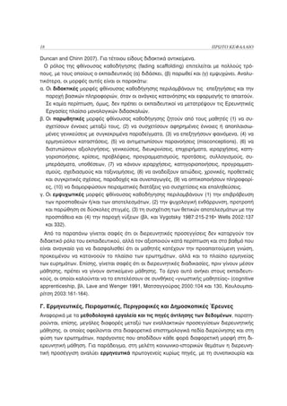18                                                                     ΠΡΩΤΟ ΚΕΦΑΛΑΙΟ

Duncan and Chinn 2007). Για τέτοιου είδους διδακτικά αντικείμενα.
  Ο ρόλος της φθίνουσας καθοδήγησης (fading scaffolding) επιτελείται με πολλούς τρό-
πους, με τους οποίους ο εκπαιδευτικός (α) διδάσκει, (β) παρωθεί και (γ) εμψυχώνει. Αναλυ-
τικότερα, οι μορφές αυτές είναι οι παρακάτω:
α. Οι διδακτικές μορφές φθίνουσας καθοδήγησης περιλαμβάνουν τις επεξηγήσεις και την
   παροχή βασικών πληροφοριών, όταν οι ανάγκες κατανόησης και εφαρμογής το απαιτούν.
   Σε καμία περίπτωση, όμως, δεν πρέπει οι εκπαιδευτικοί να μετατρέψουν τις Ερευνητικές
   Εργασίες πλαίσιο μονολογικών διδασκαλιών.
β. Οι παρωθητικές μορφές φθίνουσας καθοδήγησης ζητούν από τους μαθητές (1) να συ-
   σχετίσουν έννοιες μεταξύ τους, (2) να συσχετίσουν αφηρημένες έννοιες ή αποπλαισιω-
   μένες γενικεύσεις με συγκεκριμένα παραδείγματα, (3) να επεξηγήσουν φαινόμενα, (4) να
   ερμηνεύσουν καταστάσεις, (5) να αντιμετωπίσουν παρανοήσεις (misconceptions), (6) να
   διατυπώσουν αξιολογήσεις, γενικεύσεις, διευκρινίσεις, επιχειρήματα, ιεραρχήσεις, κατη-
   γοριοποιήσεις, κρίσεις, προβλέψεις, προγραμματισμούς, προτάσεις, συλλογισμούς, συ-
   μπεράσματα, υποθέσεων, (7) να κάνουν ιεραρχήσεις, κατηγοριοποιήσεις, προγραμματι-
   σμούς, σχεδιασμούς και ταξινομήσεις, (8) να αναδείξουν αιτιώδεις, χρονικές, προθετικές
   και συγκριτικές σχέσεις, παραδοχές και συνεπαγωγές, (9) να οπτικοποιήσουν πληροφορί-
   ες, (10) να διαμορφώσουν πειραματικές διατάξεις για συσχετίσεις και επαληθεύσεις.
γ. Οι εμψυχωτικές μορφές φθίνουσας καθοδήγησης περιλαμβάνουν (1) την επιβράβευση
   των προσπαθειών ή/και των αποτελεσμάτων, (2) την ψυχολογική ενθάρρυνση, προτροπή
   και παρώθηση σε δύσκολες στιγμές, (3) τη συσχέτιση των θετικών αποτελεσμάτων με την
   προσπάθεια και (4) την παροχή νύξεων (βλ. και Vygotsky 1987:215-216• Wells 2002:137
   και 332).
  Από τα παραπάνω γίνεται σαφές ότι οι διερευνητικές προσεγγίσεις δεν καταργούν τον
διδακτικό ρόλο του εκπαιδευτικού, αλλά τον αξιοποιούν κατά περίπτωση και στο βαθμό που
είναι αναγκαίο για να διασφαλισθεί ότι οι μαθητές κατέχουν την προαπαιτούμενη γνώση,
προκειμένου να κατανοούν το πλαίσιο των ερωτημάτων, αλλά και το πλαίσιο ερμηνείας
των ευρημάτων. Επίσης, γίνεται σαφές ότι οι διερευνητικές διαδικασίες, πριν γίνουν μέσον
μάθησης, πρέπει να γίνουν αντικείμενο μάθησης. Το έργο αυτό ανήκει στους εκπαιδευτι-
κούς, οι οποίοι καλούνται να το επιτελέσουν σε συνθήκες «γνωστικής μαθητείας» (cognitive
apprenticeship, βλ. Lave and Wenger 1991, Ματσαγγούρας 2000:104 και 130, Κουλουμπα-
ρίτση 2003:161-164).

Γ. Ερμηνευτικές, Πειραματικές, Περιγραφικές και Δημοσκοπικές Έρευνες
Αναφορικά με τα μεθοδολογικά εργαλεία και τις πηγές άντλησης των δεδομένων, παρατη-
ρούνται, επίσης, μεγάλες διαφορές μεταξύ των εναλλακτικών προσεγγίσεων διερευνητικής
μάθησης, οι οποίες οφείλονται στα διαφορετικά επιστημολογικά πεδία διερεύνησης και στη
φύση των ερωτημάτων, παράγοντες που αποδίδουν κάθε φορά διαφορετική μορφή στη δι-
ερευνητική μάθηση. Για παράδειγμα, στη μελέτη κοινωνικο-ιστορικών θεμάτων η διερευνη-
τική προσέγγιση αναλύει ερμηνευτικά πρωτογενείς κυρίως πηγές, με τη συνεπικουρία και
 