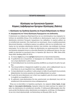ΤΕΤΑΡΤΟ ΚΕΦΑΛΑΙΟ



              Αξιολόγηση των Ερευνητικών Εργασιών:
     Κλίμακες Διαβαθμισμένων Κριτηρίων Αξιολόγησης (Rubrics)
Ι. Αξιολόγηση της Ομαδικής Εργασίας και Ατομική Βαθμολόγηση των Μελών
Α. Διαμορφωτική και Τελική Αξιολόγηση Περιεχομένου και Διαδικασίας
Η αξιολόγηση των ανθρώπινων δραστηριοτήτων και των αποτελεσμάτων τους παραμένει πο-
λύπλοκο και ακανθώδες ζήτημα. Στην εκπαίδευση οι αξιολογούμενοι τομείς και τα κριτήρια
αξιολόγησης αποτελούν δυναμικές παραμέτρους που καθορίζουν τη σχολική μάθηση και
τις εκπαιδευτικές πρακτικές. Στην περίπτωση των καινοτομιών, όπως οι ομαδοσυνεργατικές
Ερευνητικές Εργασίες, η αποδοχή εκ μέρους των μαθητών, αλλά και των εκπαιδευτικών, των
τομέων και των κριτηρίων αξιολόγησης αποτελεί, έναν επιπλέον, όρο αποδοχής της όποιας
καινοτομίας. Για τον λόγο αυτό, το θέμα της αξιολόγησης των ομασυνεργατικών Ερευνητι-
κών Εργασιών απασχολεί έντονα τις τελευταίες δεκαετίες την παιδαγωγική έρευνα, που προ-
σπαθεί να απαντήσει σε ερωτήματα όπως τα παρακάτω (βλ. Boud et al. 1999, Clarke 2005,
Sharp 2006, Nordberg 2008, Orr 2010):
α. Σε ποιους τομείς και με ποια κριτήρια αξιολογούνται οι Ερευνητικές Εργασίες;
β. Η ομαδικότητα και η ατομικότητα, το περιεχόμενο και η διαδικασία, η αυτο-αξιολόγηση
    και η ετερο-αξιολόγηση τι ρόλο παίζουν;
γ. Η τελική βαθμολογία της συνολικής εργασίας αποδίδεται ως ατομική στα μέλη της ομά-
    δας;
δ. Πώς αντιμετωπίζεται η διαφορετική συμβολή των μελών, ώστε η βαθμολόγησή τους να
    είναι δίκαιη και να μην πριμοδοτεί τους «λαθρεπιβάτες» της ομάδας;
ε. Η ετερο-αξιολόγηση των μαθητών τι ρόλο μπορεί να παίξει στη μετατροπή της συνολικής
    βαθμολόγησης της κοινής εργασίας σε ατομική βαθμολόγηση των μελών;
στ. Τα μέλη θα (αυτο-)αξιολογούν και τη δική τους συμβολή ή μόνο θα (ετερο-) αξιολογούν
    τη συμβολή των συμμαθητών τους;
ζ. Οι μαθητικές ετερο-αξιολογήσεις θα είναι εμπιστευτικές για αξιοποίησή τους από τον
    εκπαιδευτικό ή θα κοινοποιούνται στους ενδιαφερομένους;
  Όπως και να απαντηθούν τα παραπάνω ερωτήματα, που αφορούν στους τομείς, τα κρι-
τήρια και τους φορείς αξιολόγησης, παραμένει ακόμη ένα καίριο ερώτημα που αφορά στο
ρόλο της αξιολόγησης στο εκπαιδευτικό γίγνεσθαι. Η παιδαγωγική βιβλιογραφία κάνει διά-
κριση μεταξύ δύο βασικών ρόλων αξιολόγησης και αναφέρεται, αντίστοιχα, στη διαμορφωτι-
κή και στην τελική αξιολόγηση(βλ. και Κασσωτάκης και Φλουρής 2006, τομ. Β).
 