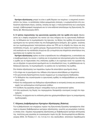 76                                                                  ΤΕΤΑΡΤΟ ΚΕΦΑΛΑΙΟ

 Κριτήρια αξιολόγησης μπορεί να είναι η ορθή δόμηση των κειμένων, η νοηματική συνεκτι-
κότητα του λόγου, οι κατάλληλες λεξικο-γραμματικές επιλογές, η ευρηματικότητα στη συν-
δυαστική αξιοποίηση λόγου, εικόνας, κίνησης και ήχου (=πολυτροπικότητα) και η εσωτερική
συνοχή, η βιβλιογραφική τεκμηρίωση και το τυπο-εκδοτικό αποτέλεσμα της Ερευνητικής Έκ-
θεσης (βλ. Ματσαγγούρας 2007).

δ. Ο τρόπος παρουσίασης της ερευνητικής εργασίας από την ομάδα στο κοινό: Αξιολο-
γείται (α) η σαφής ενημέρωση του κοινού για τους στόχους και τις ερευνητικές διαδικασί-
ες, τα δεδομένα και τα συμπεράσματα της έρευνας, τις θέσεις της ομάδας στα ερευνητικά
ερωτήματα και την κριτική στάση της στα διαλαμβανόμενα ζητήματα, (β) η χρήση γλώσσας
και των συμπληρωματικών/ πολυτροπικών μέσων και ΤΠΕ για τη στήριξη του λόγου και στις
κατάλληλες στιγμές, (γ) η χρήση χιούμορ, δημιουργικότητας και παραστατικότητας στη σω-
στή αναλογία και την κατάλληλη στιγμή και (δ) η ετοιμότητα και πληρότητα απαντήσεων στις
ερωτήσεις και τα σχόλια του κοινού.
  Κριτήρια αξιολόγησης πρέπει να είναι η προσέλκυση του ενδιαφέροντος, η κατανόηση και
ο προβληματισμός του κοινού, ο τρόπος και τα γλωσσικά και πολυτροπικά μέσα που επέλεξε
η ομάδα για να παρουσιάσει στις υπόλοιπες ομάδες ή σε ευρύτερο κοινό την εργασία της
και να εξηγήσει τα ερευνητικά ερωτήματά και τη σπουδαιότητά τους, τη μεθοδολογία και τη
διεξαγωγή έρευνας, τα συμπεράσματά, τις κρίσεις και τις προτάσεις της ομάδας.
Στο πλαίσιο αξιολόγησης των παραπάνω τομέων θα απαντηθούν ερωτήματα όπως:
• Οι στόχοι και τα ερωτήματα που τέθηκαν στην έρευνα απαντήθηκαν με πληρότητα;
• Οι ερευνητικές δραστηριότητες έγιναν σύμφωνα με τις αναμενόμενες διαδικασίες;
• Τα δεδομένα που συγκέντρωσαν οι ερευνητικές ομάδες τα επεξεργάσθηκαν με ικανοποι-
  ητικό τρόπο;
• Κατά την επεξεργασία των δεδομένων αξιοποιήθηκαν οι κεντρικές έννοιες και γενικεύσεις/
  αρχές των εμπλεκομένων επιστημονικών κλάδων;
• Η σύνθεση της εργασίας ατόμων/ υποομάδων έγινε με ικανοποιητικό τρόπο;
• Η όλη οργάνωση της δομής του περιεχομένου διασφαλίζει εσωτερική συνοχή στο περι-
  εχόμενο;
• Ο λόγος, τα σχήματα και τα υπόλοιπα μέσα που χρησιμοποιήθηκαν έχουν τις αναμενόμενες
  προδιαγραφές;


Γ. Κλίμακες Διαβαθμισμένων Κριτηρίων Αξιολόγησης (Rubrics)
Για τη βαθμολόγηση των επιμέρους τομέων της Ερευνητικής Εργασίας προσφέρονται ιδιαί-
τερα οι κλίμακες διαβαθμισμένων κριτηρίων αξιολόγησης, γνωστές ως ρουμπρίκες (rubrics),
οι οποίες είναι κλίμακες περιγραφικής αξιολόγησης με διαβαθμισμένα κριτήρια αποτίμησης
της ποιότητας μιας εργασίας σε συγκεκριμένο τομέα της (βλ. Κουλουμπαρίτση και Ματσαγ-
γούρας 2004). Οι Πίνακες 4.1, 4.2, 4.3 και 4.4, που ακολουθούν, αποτελούν παραδείγματα
 