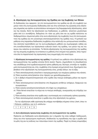 78                                                                    ΤΕΤΑΡΤΟ ΚΕΦΑΛΑΙΟ

Δ. Αξιολόγηση της Λειτουργικότητας της Ομάδας και της Συμβολής των Μελών
Οι διαδικασίες που αφορούν: (α) στη λειτουργικότητα της ομάδας και (β) στη συμβολή των
μελών τόσο στις λειτουργικές διαδικασίες όσο και στην εκπόνηση της εργασίας είναι ιδιαίτε-
ρης σημασίας και πρέπει να αποτελέσουν αντικείμενο της διαμορφωτικής αξιολόγησης, αλλά
και της τελικής. Κατά την αξιολόγηση των διαδικασιών, οι μαθητές αποκτούν μεγαλύτερο
ρόλο από ό,τι συνηθίζεται, δεδομένου ότι τόσο ως μέλη όσο και ως ομάδα καλούνται να
διαδραματίσουν σημαντικό ρόλο στην αυτο-αξιολόγηση της συμβολής τους στη λειτουργικό-
τητα της ομάδας και στη γενικότερη αποτελεσματικότητα της ομάδας τους. Η εμπλοκή των
μαθητών στις παραπάνω διαδικασίες συμβάλλει στην ανάπτυξη του μεταγνωστικού επιπέδου,
που αποτελεί προϋπόθεση για την αυτο-ρυθμιζόμενη μάθηση και συμπεριφορά, καθώς και
στη συνειδητοποίηση των προσωπικών ευθυνών έναντι της ομάδας, των μελών της και του
έργου που καλείται να επιτελέσει. Τα δελτία αξιολόγησης της λειτουργικότητας της ομάδας
και της ατομικής συμβολής τα εντάσσουν οι μαθητές στον ατομικό τους φάκελο, όπου τηρού-
νται όλα τα παραστατικά της προσωπικής τους συμμετοχής στο κοινό έργο.

1. Αξιολόγηση λειτουργικότητας της ομάδας: Η εμπλοκή των μαθητών στην αξιολόγηση της
λειτουργικότητας της ομάδας επιτελεί διττό σκοπό: Πρώτο, σηματοδοτεί τη σπουδαιότητα
που αποδίδουμε στον ομαδοσυνεργατικό τρόπο μάθησης και, δεύτερο, εντοπίζει τα προβλή-
ματα λειτουργικότητας και, έτσι, συμβάλλει στην έγκαιρη αντιμετώπισή τους. Ερωτήματα που
βοηθούν στην αξιολόγηση της λειτουργικότητας είναι, μεταξύ άλλων, και τα εξής:
α. Πόσο αποτελεσματικός είναι/ήταν ο προγραμματισμός των επιμέρους φάσεων που κάνατε;
β. Πόσο συνεπείς είστε/ήσασταν στην τήρηση των χρονοδιαγραμμάτων;
γ. Σε τι βαθμό επικρατεί/επικρατούσε στην ομάδα σας πνεύμα ανάληψης ρόλων και πρωτο-
   βουλιών;
δ. Πόσο αποτελεσματικοί είστε/ήσασταν στη διαχείριση αντίθετων απόψεων, διαφωνιών και
   συγκρούσεων;
ε. Πόσο εύκολα καταλήγετε/καταλήγατε στη λήψη των αποφάσεων;
στ. Πόσο θετικό είναι/ήταν το κλίμα και το πνεύμα αποδοχής, συνεργασίας και στήριξης των
    μελών;
ζ. Πόσο εύκολος είναι/ήταν στην ομάδα σας ο συντονισμός και ο συλλογικός τρόπος εργασίας;
η. Πόσο αποτελεσματική είναι/ήταν η ομάδα σας στην αξιοποίηση του χρόνου;
  Για την αξιολόγηση κάθε ερώτησης θα υπάρχει πεντάβαθμη κλίμακα τύπου Likert, όπου το
1 δηλώνει «καθόλου» και το 5 «απόλυτα»:
     1   2   3     4    5


2. Αυτο-αξιολόγηση προσωπικής συμβολής στη λειτουργικότητα της ομάδας
Πρόκειται για διαδικασία αυτο-αξιολόγησης και η σημασία της είναι καθαρά παιδαγωγική,
όπως και στην προηγούμενη περίπτωση. Αναδεικνύει τις προσδοκίες που έχει η ομάδα από
τα μέλη της και τις ευθύνες των τελευταίων έναντι της ομάδας. Παρά τις όποιες επιφυλάξεις
 