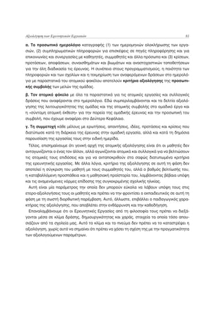 Αξιολόγηση των Ερευνητικών Εργασιών                                                    81

α. Το προσωπικό ημερολόγιο καταγραφής (1) των ημερομηνιών ολοκλήρωσης των εργα-
σιών, (2) συμπληρωματικών πληροφοριών για επισκέψεις σε πηγές πληροφόρησης και για
επικοινωνίες και συνεργασίες με καθηγητές, συμμαθητές και άλλα πρόσωπα και (3) κρίσεων,
προτάσεων, αποφάσεων, συναισθημάτων και βιωμάτων και αναστοχαστικών τοποθετήσεων
για την όλη διαδικασία τις έρευνας. Η συνέπεια στους προγραμματισμούς, η ποιότητα των
πληροφοριών και των σχολίων και η τεκμηρίωση των αναφερόμενων δράσεων στο ημερολό-
γιο με παραστατικά του ατομικού φακέλου αποτελούν κριτήρια αξιολόγησης της προσωπι-
κής συμβολής των μελών της ομάδας.

β. Τον ατομικό φάκελο με όλα τα παραστατικά για τις ατομικές εργασίες και συλλογικές
δράσεις που αναφέρονται στο ημερολόγιο. Εδώ συμπεριλαμβάνονται και τα δελτία αξιολό-
γησης της λειτουργικότητας της ομάδας και της ατομικής συμβολής στο ομαδικό έργο και
η «σύντομη ατομική έκθεση» για την πορεία της ομαδικής έρευνας και την προσωπική του
συμβολή, που έχουμε αναφέρει στο Δεύτερο Κεφάλαιο.

γ. Τη συμμετοχή κάθε μέλους με ερωτήσεις, απαντήσεις, ιδέες, προτάσεις και κρίσεις που
διατύπωσε κατά τη διάρκεια της έρευνας στην ομαδική εργασία, αλλά και κατά τη δημόσια
παρουσίαση της εργασίας τους στην ειδική ημερίδα.
 Τέλος, επισημαίνουμε ότι γενική αρχή της ατομικής αξιολόγησης είναι ότι οι μαθητές δεν
ανταγωνίζονται ο ένας τον άλλον, αλλά αγωνίζονται ατομικά και συλλογικά για να βελτιώσουν
τις ατομικές τους επιδόσεις και για να ανταποκριθούν στα σαφώς διατυπωμένα κριτήρια
της ερευνητικής εργασίας. Με άλλα λόγια, κριτήριο της αξιολόγησης σε αυτή τη φάση δεν
αποτελεί η σύγκριση του μαθητή με τους συμμαθητές του, αλλά ο βαθμός βελτίωσής του,
η καταβαλλόμενη προσπάθεια και η μαθησιακή προϊστορία του, λαμβάνοντας βέβαια υπόψη
και τις αναμενόμενες νόρμες επίδοσης της συγκεκριμένης σχολικής ηλικίας.
  Αυτή είναι μία παράμετρος την οποία δεν μπορούν εύκολα να λάβουν υπόψη τους στις
ετερο-αξιολογήσεις τους οι μαθητές και πρέπει να την φροντίσει ο εκπαιδευτικός σε αυτή τη
φάση με τη σωστή διορθωτική παρέμβαση. Αυτό, άλλωστε, επιβάλλει ο παιδαγωγικός χαρα-
κτήρας της αξιολόγησης, που αποβλέπει στην ενθάρρυνση και την καθοδήγηση.
  Επαναλαμβάνουμε ότι οι Ερευνητικές Εργασίες από τη φιλοσοφία τους πρέπει να διεξά-
γονται μέσα σε κλίμα δράσης, δημιουργικότητας και χαράς, στοιχεία τα οποία τόσο απου-
σιάζουν από τα σχολεία μας. Αυτό το κλίμα και το πνεύμα δεν πρέπει να το καταστρέψει η
αξιολόγηση, χωρίς αυτό να σημαίνει ότι πρέπει να χάσει τη σχέση της με την πραγματικότητα
των αξιολογούμενων παραμέτρων.
 