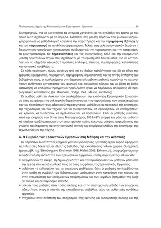 Παιδαγωγικές Αρχές της Καινοτομίας των Ερευνητικών Εργασιών                               19

δευτερογενών, για να κατανοήσει τα ιστορικά γεγονότα και να αναδείξει τον τρόπο με τον
οποίο αυτά σχετίζονται με το σήμερα. Αντίθετα, στη μελέτη θεμάτων του φυσικού κόσμου
χρησιμοποιεί ως μεθοδολογικά εργαλεία την παρατήρηση και την περιγραφική εξήγηση ή/
και τον πειραματισμό σε συνθήκες εργαστηρίου. Τέλος, στη μελέτη κοινωνικών θεμάτων η
διερευνητική προσέγγιση χρησιμοποιεί συνδυαστικά την παρατήρηση και την καταγραφή,
τα ερωτηματολόγια, τις δημοσκοπήσεις και τις συνεντεύξεις, αλλά και την ερμηνευτική
μελέτη πρωτογενών πηγών που σχετίζονται με τα ερωτήματα του θέματος, για να κατανο-
ήσει και να εξηγήσει ατομικές ή ομαδικές επιλογές, στάσεις, συμπεριφορές, καταστάσεις
και κοινωνικά προβλήματα.
  Σε κάθε περίπτωση, όμως, ασχέτως από (α) το βαθμό καθοδήγησης και (β) το είδος της
έρευνας (ερμηνευτική, πειραματική, περιγραφική, δημοσκοπική) και τις πηγές άντλησης των
δεδομένων τους, οι εμπλεκόμενοι στη διερευνητική μάθηση μαθητές καλούνται να κατανο-
ήσουν αυθεντικές καταστάσεις του φυσικού και κοινωνικού κόσμου και με βάση τη βαθιά
κατανόηση να επιλύσουν πραγματικά προβλήματα ή/και να λαμβάνουν αποφάσεις σε προ-
βληματικές καταστάσεις (βλ. Molebash, Dodge, Bell, Mason, and Irving).
  Οι ομάδες μαθητών Λυκείου που αναλαμβάνουν την εκπόνηση Ερευνητικών Εργασιών,
σε όλες τις φάσεις της συλλογικής διερεύνησης και της παρουσίασης των αποτελεσμάτων
και των προτάσεων τους, αξιοποιούν προσεγγίσεις, μεθόδους και πρακτικές της επιστήμης,
της τεχνολογίας και των τεχνών, για να συνεργαστούν, να ερευνήσουν, να επεξηγήσουν,
να κρίνουν, να συνθέσουν, να σχολιάσουν και να προτείνουν. Έτσι, οι μαθητές μυούνται,
κατά την έκφραση του Driver (στο Ματσαγγούρας 2001:497) ενεργά και μέσα σε αυθεντι-
κά πλαίσια προβληματισμού στον επιστημονικό τρόπο έρευνας, σκέψης, συγκρότησης της
γνώσης και έκφρασης και στην κοινωνική οπτική των επιμέρους κλάδων της επιστήμης, της
τεχνολογίας και της τέχνης.

Δ. Η Συμβολή των Ερευνητικών Εργασιών στη Μάθηση και την Ανάπτυξη
  Οι παραπάνω δυνατότητες εξηγούν γιατί οι Ερευνητικές Εργασίες έχουν ευρεία εφαρμογή
τις τελευταίες δεκαετίες σε όλες τις βαθμίδες της εκπαίδευσης πολλών χωρών. Οι σχετικές
έρευνες(βλ. π.χ. Steinberg and Kincheloe 1998, Kellett 2005, Exline n.d.), αναφερόμενες στην
εκπαιδευτική σημαντικότητα των Ερευνητικών Εργασιών, επισημαίνουν μεταξύ άλλων ότι:
• ενεργοποιούν τη σκέψη, τη δημιουργικότητα και την πρωτοβουλία των μαθητών μέσα από
  την άμεση και ενεργό εμπλοκή τους σε όλες τις φάσεις της Ερευνητικής Εργασίας,
• αυξάνουν το ενδιαφέρον για τα επιμέρους μαθήματα, διότι οι μαθητές αντιλαμβάνονται
  στην πράξη τη συμβολή των διδασκόμενων μαθημάτων στην κατανόηση του κόσμου και
  στην αντιμετώπιση των καθημερινών προβλημάτων και των μεγάλων ζητημάτων της ζωής
  σε τοπικό και σε παγκόσμιο επίπεδο,
• ασκούν τους μαθητές στον τρόπο σκέψης και στην επιστημονική μέθοδο των επιμέρους
  ειδικοτήτων, όπως ο σκοπός της εκπαίδευσης επιβάλλει, μέσα σε αυθεντικές συνθήκες
  εργασίας,
• στοχεύουν στην ανάπτυξη του στοχασμού, της κριτικής και αυτοκριτικής σκέψης και της
 