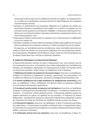 20                                                                        ΠΡΩΤΟ ΚΕΦΑΛΑΙΟ

  προσωπικής ευθύνης γύρω από τις ανθρώπινες επιλογές και πράξεις, τα κυρίαρχα πρότυ-
  πα, τις αξίες και τα εμπλεκόμενα κοινωνικο-πολιτικά και ηθικά διλήμματα στις σύγχρονες
  πολυπολιτισμικές κοινωνίες,
• προάγουν τη συλλογικότητα και συνεργασία, δεδομένου ότι οι μαθητές στο πλαίσιο των
  Ερευνητικών Εργασιών συνεργάζονται κατά ομάδες για τη μελέτη των θεμάτων και την
  εκπόνηση κοινών εργασιών με επιστημονικό υπόβαθρο, τη δημιουργία καλλιτεχνικών συν-
  θέσεων και την κατασκευή ποικίλων τεχνημάτων (κατασκευών, τεχνολογικών λύσεων, εικα-
  στικών δημιουργημάτων, κλπ),
• δημιουργούν διαύλους επικοινωνίας του σχολείου με την τοπική κοινωνία, τα προβλήματά
  της και τους φορείς της,
• εξετάζουν τα θέματα σε τοπικό, εθνικό και παγκόσμιο επίπεδο προετοιμάζοντας έτσι τους μα-
  θητές να σκέπτονται και να ενεργούν υπεύθυνα ως πολίτες της χώρας τους και του κόσμου.
 Στη χώρα μας, με πρωτοβουλία αρκετών εκπαιδευτικών, έχουν υλοποιηθεί ερευνητικές ερ-
γασίες σε Λύκεια στο πλαίσιο είτε μεμονωμένων μαθημάτων είτε των προαιρετικών καινοτό-
μων προγραμμάτων (Περιβαλλοντική Εκπαίδευση, Αγωγή Υγείας και Πολιτιστικά θέματα) και
σε κάποιες περιπτώσεις έχουν επιτύχει και αξιόλογες διακρίσεις.

Ε. Διδακτική Ταξινόμηση των Ερευνητικών Εργασιών
Οι Ερευνητικές Εργασίες ποικίλουν ως προς τη θεματολογία τους, τους σκοπούς τους και
στις προσεγγίσεις τους και γι’ αυτό ποικίλουν και οι τρόποι ταξινόμησής τους. Από διδακτικής
πλευράς, μας ενδιαφέρουν ταξινομήσεις που δημιουργούνται με βάση τον απώτερο σκοπό
των ερευνητικών εργασιών. Τέτοιοι σκοποί, για παράδειγμα, είναι οι παρακάτω:
1. Η βαθύτερη κατανόηση του φυσικού και κοινωνικού κόσμου, όπως είναι, για παράδειγμα,
τα θέματα «Οι μέλισσες ως ‘μαθηματικοί’ της φύσης, ‘αρχιτέκτονες’ και ‘κοινωνιολόγοι’» και
«Η μόδα στην ένδυση και οι οικονομικές, κοινωνικές και περιβαλλοντικές διαστάσεις της».
2. Η επίλυση προβλημάτων και η λήψη αποφάσεων σε προβληματικές καταστάσεις, όπως
είναι, για παράδειγμα, το θέμα «Η διαχείριση των υδάτινων πόρων ως παγκόσμιο πρόβλημα
και οι κοινωνικές και διακρατικές προεκτάσεις».
3. Η κατασκευή ποικίλης φύσης αντικειμένων και συστημάτων, όπως είναι για παράδειγμα
τα θέματα «Η κατασκευή ενός φωτοβολταϊκού συστήματος», «Η κατασκευή οικολογικού αυ-
τοκινήτου», «Η κατασκευή κέντρου μέτρησης ρύπων», «Η δημιουργία ψηφιακών αρχείων και
σχεδίων ανάπλασης των χώρων του σχολείου και της γειτονιάς», «Η κατασκευή σε πλαίσιο
διαδραστικής προσομοίωσης ορύγματος υδραγωγείου αξιοποιώντας μαθηματικές γνώσεις
και τεχνολογία της εποχής του Ευπαλίνου σε τοποθεσία ανάλογη με εκείνη της Σάμου».
4. Η καλλιτεχνική έκφραση, όπως είναι, για παράδειγμα, το θέμα «Η οργάνωση μιας θεατρι-
κής παράστασης», το οποίο μπορεί να εμπλέξει τον θεατρικό λόγο, τις παραστατικές τέχνες,
τις εικαστικές και τη μουσική και να αναφέρεται σε σύγχρονα ή διαχρονικά ζητήματα ατόμων,
ομάδων, κοινωνιών ή πολιτισμών.
5. Ο συνδυασμός σκοπών από τους παραπάνω, όπως είναι, για παράδειγμα, το θέμα «Γε-
 